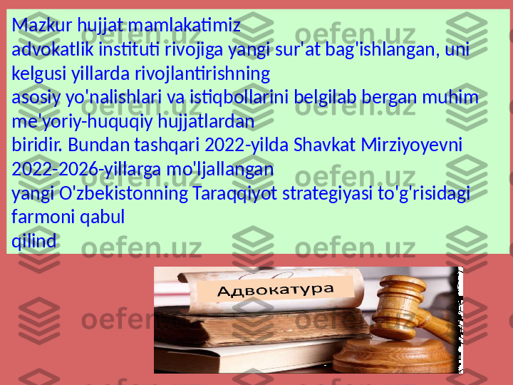 Mazkur hujjat mamlakatimiz 
advokatlik instituti rivojiga yangi sur'at bag'ishlangan, uni 
kelgusi yillarda rivojlantirishning 
asosiy yo'nalishlari va istiqbollarini belgilab bergan muhim 
me'yoriy-huquqiy hujjatlardan 
biridir. Bundan tashqari 2022-yilda Shavkat Mirziyoyevni 
2022-2026-yillarga mo'ljallangan 
yangi O'zbekistonning Taraqqiyot strategiyasi to'g'risidagi 
farmoni qabul 
qilind 