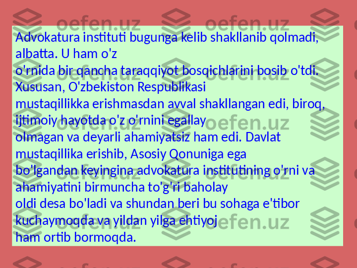 Advokatura instituti bugunga kelib shakllanib qolmadi, 
albatta. U ham o'z 
o'rnida bir qancha taraqqiyot bosqichlarini bosib o'tdi. 
Xususan, O'zbekiston Respublikasi 
mustaqillikka erishmasdan avval shakllangan edi, biroq, 
ijtimoiy hayotda o'z o'rnini egallay 
olmagan va deyarli ahamiyatsiz ham edi. Davlat 
mustaqillika erishib, Asosiy Qonuniga ega 
bo'lgandan keyingina advokatura institutining o'rni va 
ahamiyatini birmuncha to'g'ri baholay 
oldi desa bo'ladi va shundan beri bu sohaga e'tibor 
kuchaymoqda va yildan yilga ehtiyoj 
ham ortib bormoqda.  