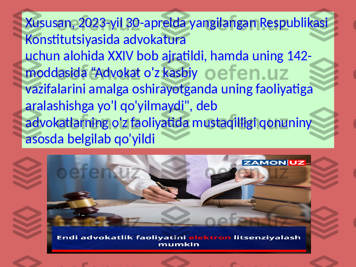 Xususan, 2023-yil 30-aprelda yangilangan Respublikasi 
Konstitutsiyasida advokatura 
uchun alohida XXIV bob ajratildi, hamda uning 142-
moddasida “Advokat o'z kasbiy 
vazifalarini amalga oshirayotganda uning faoliyatiga 
aralashishga yo'l qo'yilmaydi", deb 
advokatlarning o'z faoliyatida mustaqilligi qonuniny 
asosda belgilab qo'yildi 