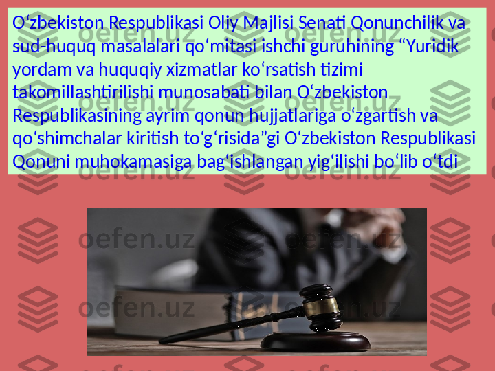 O‘zbekiston Respublikasi Oliy Majlisi Senati Qonunchilik va 
sud-huquq masalalari qo‘mitasi ishchi guruhining “Yuridik 
yordam va huquqiy xizmatlar ko‘rsatish tizimi 
takomillashtirilishi munosabati bilan O‘zbekiston 
Respublikasining ayrim qonun hujjatlariga o‘zgartish va 
qo‘shimchalar kiritish to‘g‘risida”gi O‘zbekiston Respublikasi 
Qonuni muhokamasiga bag‘ishlangan yig‘ilishi bo‘lib o‘tdi 