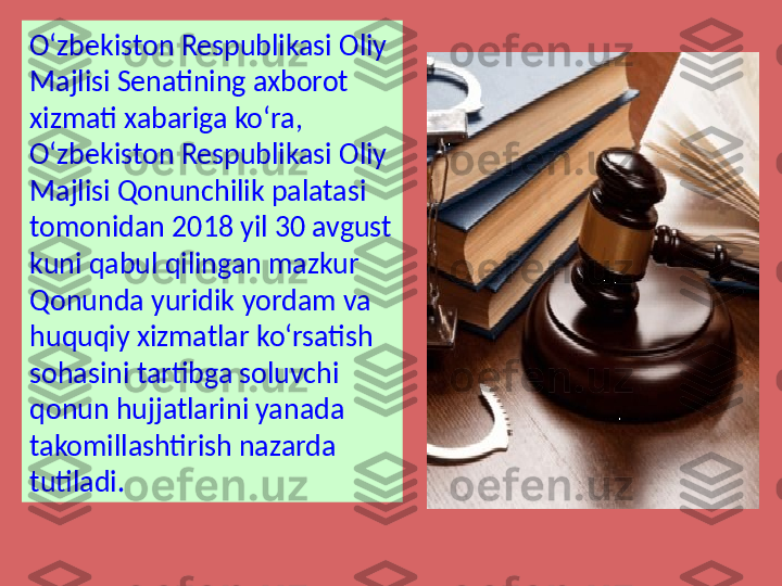 O‘zbekiston Respublikasi Oliy 
Majlisi Senatining axborot 
xizmati xabariga ko‘ra, 
O‘zbekiston Respublikasi Oliy 
Majlisi Qonunchilik palatasi 
tomonidan 2018 yil 30 avgust 
kuni qabul qilingan mazkur 
Qonunda yuridik yordam va 
huquqiy xizmatlar ko‘rsatish 
sohasini tartibga soluvchi 
qonun hujjatlarini yanada 
takomillashtirish nazarda 
tutiladi. 