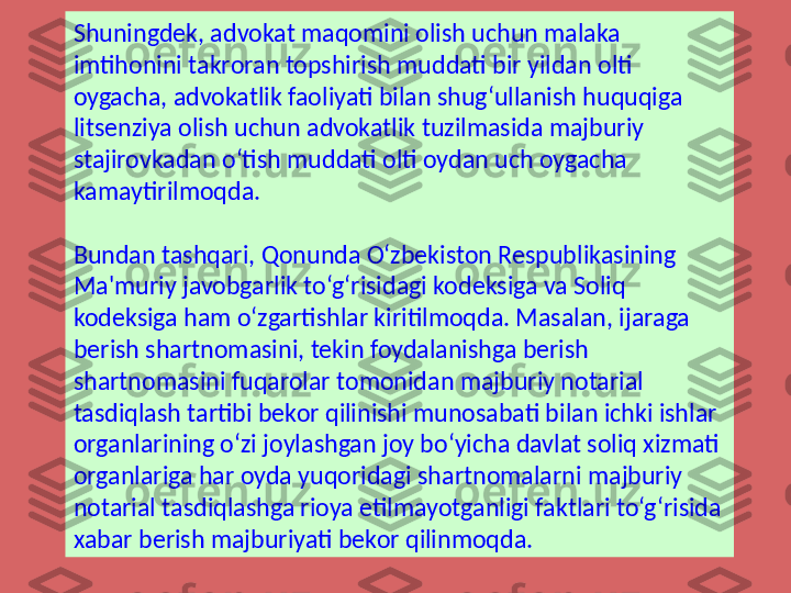 Shuningdek, advokat maqomini olish uchun malaka 
imtihonini takroran topshirish muddati bir yildan olti 
oygacha, advokatlik faoliyati bilan shug‘ullanish huquqiga 
litsenziya olish uchun advokatlik tuzilmasida majburiy 
stajirovkadan o‘tish muddati olti oydan uch oygacha 
kamaytirilmoqda.
Bundan tashqari, Qonunda O‘zbekiston Respublikasining 
Ma'muriy javobgarlik to‘g‘risidagi kodeksiga va Soliq 
kodeksiga ham o‘zgartishlar kiritilmoqda. Masalan, ijaraga 
berish shartnomasini, tekin foydalanishga berish 
shartnomasini fuqarolar tomonidan majburiy notarial 
tasdiqlash tartibi bekor qilinishi munosabati bilan ichki ishlar 
organlarining o‘zi joylashgan joy bo‘yicha davlat soliq xizmati 
organlariga har oyda yuqoridagi shartnomalarni majburiy 
notarial tasdiqlashga rioya etilmayotganligi faktlari to‘g‘risida 
xabar berish majburiyati bekor qilinmoqda. 