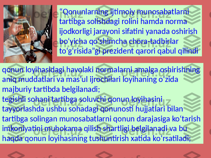 “ Qonunlarning ijtimoiy munosabatlarni 
tartibga solishdagi rolini hamda norma 
ijodkorligi jarayoni sifatini yanada oshirish 
bo‘yicha qo‘shimcha chora-tadbirlar 
to‘g‘risida”gi prezident qarori qabul qilindi
qonun loyihasidagi havolaki normalarni amalga oshirishning 
aniq muddatlari va mas’ul ijrochilari loyihaning o‘zida 
majburiy tartibda belgilanadi;
tegishli sohani tartibga soluvchi qonun loyihasini 
tayyorlashda ushbu sohadagi qonunosti hujjatlari bilan 
tartibga solingan munosabatlarni qonun darajasiga ko‘tarish 
imkoniyatini muhokama qilish shartligi belgilanadi va bu 
haqda qonun loyihasining tushuntirish xatida ko‘rsatiladi; 