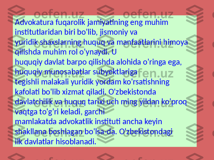 Advokatura fuqarolik jamiyatining eng muhim 
institutlaridan biri bo'lib, jismoniy va 
yuridik shaxslarning huquq va manfaatlarini himoya 
qilishda muhim rol o'ynaydi. U 
huquqiy davlat barpo qilishda alohida o'ringa ega, 
huquqiy munosabatlar subyektlariga 
tegishli malakali yuridik yordam ko'rsatishning 
kafolati bo'lib xizmat qiladi. O'zbekistonda 
davlatchilik va huquq tarixi uch ming yildan ko'proq 
vaqtga to'g'ri keladi, garchi 
mamlakatda advokatlik instituti ancha keyin 
shakllana boshlagan bo'lsa-da. O'zbekistondagi 
ilk davlatlar hisoblan adi. 