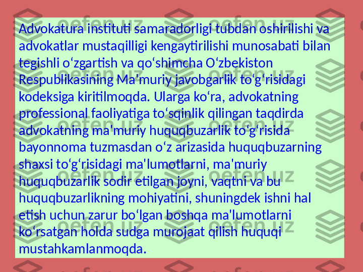 Advokatura instituti samaradorligi tubdan oshirilishi va 
advokatlar mustaqilligi kengaytirilishi munosabati bilan 
tegishli o‘zgartish va qo‘shimcha O‘zbekiston 
Respublikasining Ma'muriy javobgarlik to‘g‘risidagi 
kodeksiga kiritilmoqda. Ularga ko‘ra, advokatning 
professional faoliyatiga to‘sqinlik qilingan taqdirda 
advokatning ma'muriy huquqbuzarlik to‘g‘risida 
bayonnoma tuzmasdan o‘z arizasida huquqbuzarning 
shaxsi to‘g‘risidagi ma'lumotlarni, ma'muriy 
huquqbuzarlik sodir etilgan joyni, vaqtni va bu 
huquqbuzarlikning mohiyatini, shuningdek ishni hal 
etish uchun zarur bo‘lgan boshqa ma'lumotlarni 
ko‘rsatgan holda sudga murojaat qilish huquqi 
mustahkamlanmoqda.  