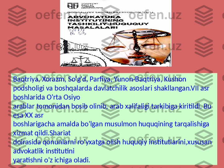 Baqtriya, Xorazm, So'g'd, Parfiya, Yunon-Baqtriya, Kushon 
podsholigi va boshqalarda davlatchilik asoslari shakllangan.VII asr 
boshlarida O'rta Osiyo 
arablar tomonidan bosib olinib, arab xalifaligi tarkibiga kiritildi. Bu 
esa XX asr 
boshlarigacha amalda bo'lgan musulmon huquqining tarqalishiga 
xizmat qildi.Shariat 
doirasida qonunlarni ro'yxatga olish huquqiy institutlarini,xususan 
advokatlik institutini 
yaratishni o'z ichiga oladi. 