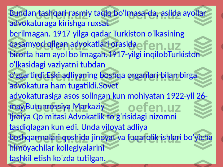 Bundan tashqari rasmiy taqiq bo'lmasa-da, aslida ayollar 
advokaturaga kirishga ruxsat 
berilmagan. 1917-yilga qadar Turkiston o'lkasining 
qasamyod qilgan advokatlari orasida 
birorta ham ayol bo'lmagan.1917-yilgi inqilobTurkiston 
o'lkasidagi vaziyatni tubdan 
o'zgartirdi.Eski adliyaning boshqa organlari bilan birga 
advokatura ham tugatildi.Sovet 
advokaturasiga asos solingan kun mohiyatan 1922-yil 26-
may,Butunrossiya Markaziy 
Ijroiya Qo'mitasi Advokatlik to'g'risidagi nizomni 
tasdiqlagan kun edi. Unda viloyat adliya 
boshqarmalari qoshida jinoyat va fuqarolik ishlari bo'yicha 
himoyachilar kollegiyalarini 
tashkil etish ko'zda tutilgan.  