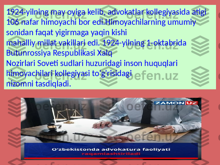 1924-yilning may oyiga kelib, advokatlar kollegiyasida atigi 
106 nafar himoyachi bor edi.Himoyachilarning umumiy 
sonidan faqat yigirmaga yaqin kishi 
mahalliy millat vakillari edi. 1924-yilning 1-oktabrida 
Butunrossiya Respublikasi Xalq 
Nozirlari Soveti sudlari huzuridagi inson huquqlari 
himoyachilari kollegiyasi to'g'risidagi 
nizomni tasdiqladi. 