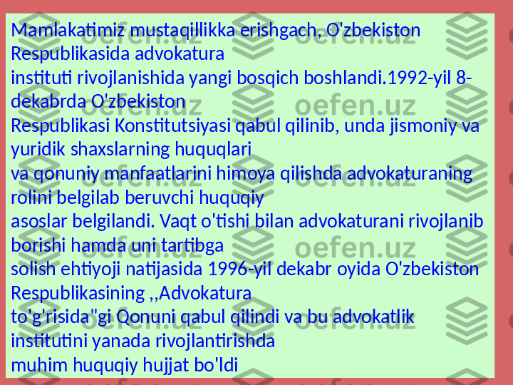 Mamlakatimiz mustaqillikka erishgach, O'zbekiston 
Respublikasida advokatura 
instituti rivojlanishida yangi bosqich boshlandi.1992-yil 8-
dekabrda O'zbekiston 
Respublikasi Konstitutsiyasi qabul qilinib, unda jismoniy va 
yuridik shaxslarning huquqlari 
va qonuniy manfaatlarini himoya qilishda advokaturaning 
rolini belgilab beruvchi huquqiy 
asoslar belgilandi. Vaqt o'tishi bilan advokaturani rivojlanib 
borishi hamda uni tartibga 
solish ehtiyoji natijasida 1996-yil dekabr oyida O'zbekiston 
Respublikasining ,,Advokatura 
to'g'risida"gi Qonuni qabul qilindi va bu advokatlik 
institutini yanada rivojlantirishda 
muhim huquqiy hujjat bo'ldi 