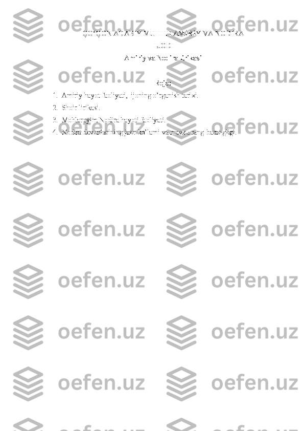 QO QON ADABIY MUHITI AMIRIYʻ  VA  NODIRA
 IJODI
Amiriy va Nodira lirikasi
R е ja :
1. Amiriy hayot faoliyati,  ijoning o’rganish tari х i.
2. Shoir lirikasi.
3. Mohlaroyim Nodira hayoti faoliyati.
4. Nodira   d е vonlarining   janr   ko’lami   va   mavzu   rang-barangligi.
  