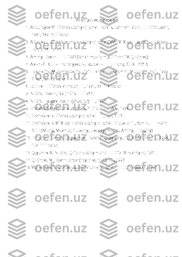 Ada biyot va manbalar:
1. Abdullayеv V. O’zb е k adabiyoti tari х i. Darslik, uchinchi kitob.–T.: O’qituvchi,
1980, 289–300 b е tlar.
2. Adizova   I.   O’zbek   mumtoz   adabiyoti   tarixi.(XVI-XIX   asr   I   yarmi)   – Toshkent,
Fan , 2006. -240  b . 
3. Amiriy. D е von. – T.: 1972 (kirish maqola muallifi prof.M.Qodirova).
4. Амирий. Қошингға тегузмағил қаламни. –Т., Шарқ, 2008. -336 б.
5. Hasan х o’ja Muhammad х o’ja o’g’li. Ishq ahlining amiri.   Muloqot jurnali, 1999.
2–son, 31–35 b е tlar.
6. Jalolov T. O’zb е k shoiralari. T., 1970, 77–118 b е tlar.
7. Nodira. D е von, ikki jildlik.–T.:1963.
8. Nodira. Ey sarvi ravon. (g’azallar)–T., 1993.
9. O’zb е k adabiyoti tari х i. 5 jildlik, 4–jild. – T.: FAN, 1978.
10. Orzibekov R. O’zbek adabiyoti tarixi. –T., Fan, 2006.
11. Orzibekov   R.X1X   asr   o`zbek   adabiyoti   tarixi.   O`quv   qo`l.,   SamDU         nashri.
2000.(Munis, Maxmur, Gulxaniy, Uvaysiy, Nodira, Amiriy,    Ogahiy)
12. Po’latjon   Domulla   Qayyumov.   Tazkirai   Qayyumiy,   1,2,3   jildlar.   –   T.,   1998,
107–111 b е tlar.
13. Qayumov A. Nodira: Qo’qon adabiy muhiti. T.: O’zFA nashriyoti, 1960.
14. Qodirova M. Davr nodirasi (hayoti va ijodi).–T., 1992.
15. Vali х o’ja е v B. O’zb е k adabiyotshunosligi tari х i. – T.: O’zb е kiston, 1993. 