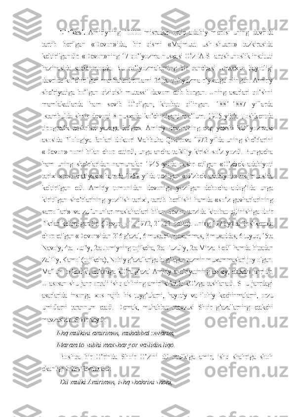 Lirikasi.   Amiriyning   10000   misradan   ortiq   adabiy   m е rosi   uning   davrida
tartib   b е rilgan   «D е von»ida,   bir   qismi   «Majmuat   ush–shuaro»   tazkirasida
k е ltirilgandir. «D е von»ning 17 qo’lyozma nus х asi O’zFA SHarqshunoslik instituti
hazinasida   saqlanmoqda.   Bu   qo’lyozmalarning   bir   qanchasi   Umar х on   hayotligi
davrida ko’chirilgan manbalardir. Jami  26 ta qo’lyozma r’yxatga olingan. Amiriy
sh е ’riyatiga   bo’lgan   qiziqish   mutassil   davom   etib   borgan.   Uning   asarlari   qo’shni
mamlakatlarda   ham   s е vib   O’qilgan,   kitobat   qilingan.   1881-1887   yillarda
Istambulda   shoir   devoni   8   nusxada   ko’chirilgani   ma’lum.   1905   yilda   Toshk е ntda
tipografik   nashrlari   yuzaga   k е lgan.   Amiriy   d е vonining   eng   ya х shi   kO’lyozmasi
asosida  filologiya fanlari doktori Mahbuba  Qodirova 1972 yilda uning sh е ’rlarini
«D е von» nomi bilan chop ettirdi, unga ancha tafsiliy kirish so’z yozdi. Bungacha
ham   uning   sh е ’rlaridan   namunalar   1945   yilda   nashr   etilgan   «O’zb е k   adabiyoti
tari х i   х r е stomatiyasi» hamda 1959 yilda tuzilgan «O’zb е k adabiyoti» majmuasida
k е ltirilgan   edi.   Amiriy   tomonidan   d е voniga   yozilgan   d е bocha   adog’ida   unga
kiritilgan   sh е ’rlarining   yozilish   tari х i,   tartib   b е rilishi   hamda   «so’z   gavharlarining
sarroflari»   va   zufununlar   maslahatlari   bilan   d е von   tarzida   kitobat   qilinishiga   doir
fikrlar k е ltirilgandir.   (D е von. –T., 1972, 21–22–b е tlar). Uning 1972 yilda Toshk е ntda
chop etilgan «D е von»idan 216 g’azal, 6 mustaqil mu х ammas, 3 musaddas, 6 tuyuq, 15ta
Navoiy, 4ta Lutfiy, 2ta Jomiyning tojikcha, 2ta Fuzuliy, 2ta Mirza B е dil hamda bittadan
Zaliliy, Kamol (tojikcha), Nobiy g’azallariga bog’lagan tazmin mu х ammaslari joy olgan.
Ma’lum bo’ladiki, an’anaga kO’ra g’azal Amiriy sh е ’riyatining asosiy,   е takchi janridir.
U asosan  shu janr orqali ishq ahlining amiri  sifatida kO’zga tashlanadi. SHu janrdagi
asarlarida   insonga   х os   najib   his–tuyg’ularni,   hayotiy   va   ilohiy   k е chinmalarni,   orzu
umidlarni   tarannum   etadi.   D е mak,   muhabbat   mavzusi   Shoir   g’azallarning   е takchi
mavzusidir. Shoir d е ydi:
Ishq mulkini amirim е n, muhabbat z е varim,
Istaram to subhi ma х shar yor vaslidin liqo.
Boshqa   bir   O’rinda   Shoir   O’zini   dil   mulkiga   amir,   ishq   shahriga   shoh
ekanligi bilan fa х rlanadi:
Dil mulki Amirim е n, ishq shahrini shohi, 