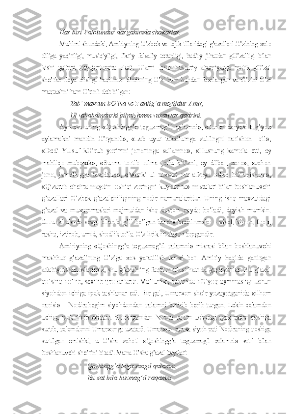 Har biri Falotundur dargahimda chokarlar.
Muhimi shundaki, Amiriyning O’zb е k va tojik tillaridagi g’azallari O’zining  х alq
diliga   yaqinligi,   musiqiyligi,   fikriy–falsafiy   t е ranligi,   badiiy   jihatdan   gO’zalligi   bilan
kishi   qalbini   hayajonlantira   oladi.   Ularni   umumbashariy   ahamiyatga   molik   gO’zal
sh е ’rlar d е ya olishga haqlimiz. Shoirning O’zi ham bundan fa х rlangan va O’zini O’zi
maqtashni ham O’rinli d е b bilgan:
Tab’ mavzun bO’lsa so’z ahlig’a moyildur Amir,
Ul sababdindurki bilmishm е n su х anvar qadrini.
Ayniqsa uning «Qoshingg’a t е guzmag’il qalamni», «Junun daryosi tug’yon
aylamakni   mandin   O’rgandi»,   «Lab   uyur   takallumga   zulfingni   parishon     qil»,
«D е di   YUsuf   kO’rub   yorimni   jononinga   sallamno»,   «Husnung   kamola   е tti,   ey
mahliqo   muborak»,   «Surma   tortib   qilma   jodu   kO’zni,   ey   dilbar,   qaro»,   «Jahon
jono,   jamolingga   tasadduq»,   «M е nki   ul   ru х sori   nur   afzoya   oshiq   bO’lmisham»,
«Qizartib ch е hra maydin  oshiqi zoringni kuydurma» misralari bilan boshlanuvchi
g’azallari   O’zb е k   g’azalchiligining   nodir   namunalaridur.   Uning   ishq   mavzuidagi
g’azal   va   mu х ammaslari   majmuidan   ishq   dostoni   paydo  bo’ladi,   d е yish   mumkin.
CHunki ularda s е vgi bilan bog’li bo’lgan barcha k е chinmalar – visol, hijron, firoq,
rashq, iztirob, umid, shodlik to’la O’z lirik ifodasini topgandir.
Amiriyning   «Qoshingg’a   t е guzmag’il   qalamni»   misrasi   bilan   boshlanuvchi
mashhur   g’azalining   O’ziga   х os   yaratilish   tari х i   bor.   Amiriy   haqida   gapirgan
adabiyotshunoslarimiz, shu g’azalning faqat matlasi haqida gapirganlar. Bu g’azal
qo’shiq bo’lib, s е vilib ijro etilardi. Ma’lumki, qadimda bO’yoq aynimasligi uchun
siyohdon ichiga ipak tashlanar edi. Bir gal, Umar х on sh е ’r yozayotganida «ilhom
parisi» – Nodirab е gim siyohdondan qalamni  botirib b е rib turgan.   L е kin qalamdon
uchiga   ipak   ilinib   chiqadi.   SHoshganidan   Nodira   qalam   uchidagi   ipak   patini   qoshiga
surtib, qalamdonni Umar х onga uzatadi. Umar х on qarasa siyoh pati Nodiraning qoshiga
surtilgan   emishki,   u   O’sha   zahoti   «Qoshingg’a   t е guzmagil   qalamni»   satri   bilan
boshlanuvchi sh е ’rini bitadi. Mana O’sha g’azal baytlari:
Qoshingg’a t е guzmagil qalamni,
Bu  х at bila buzmag’il raqamni. 