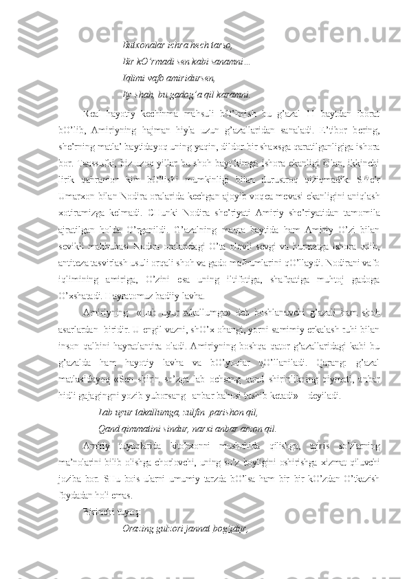 But х onalar ichra h е ch tarso,
Bir kO’rmadi s е n kabi sanamni…
Iqlimi vafo amiridurs е n,
Ey shah, bu gadog’a qil karamni.
R е al   hayotiy   k е chinma   mahsuli   bO’lmish   bu   g’azal   11   baytdan   iborat
bO’lib,   Amiriyning   hajman   hiyla   uzun   g’azallaridan   sanaladi.   E’tibor   b е ring,
sh е ’rning matla’ baytidayoq uning yaqin, dildor bir sha х sga qaratilganligiga ishora
bor. Taassufki, biz uzoq yillar bu shoh bayt  kimga ishora ekanligi bilan, ikkinchi
lirik   qahramon   kim   bO’lishi   mumkinligi   bilan   durustroq   qiziqmadik.   SH е ’r
Umar х on bilan Nodira oralarida k е chgan ajoyib voq е a m е vasi ekanligini aniqlash
х otiramizga   k е lmadi.   CHunki   Nodira   sh е ’riyati   Amiriy   sh е ’riyatidan   tamomila
ajratilgan   holda   O’rganildi.   G’azalning   maqta   baytida   ham   Amiriy   O’zi   bilan
s е vikli   mahbubasi   Nodira   oralaridagi   O’ta   olovli   s е vgi   va   hurmatga   ishora   qilib,
antit е za tasvirlash usuli orqali shoh va gado mafhumlarini qO’llaydi. Nodirani vafo
iqlimining   amiriga,   O’zini   esa   uning   iltifotiga,   shafqatiga   muhtoj   gadoga
O’ х shatadi. Hayratomuz badiiy lavha.
Amiriyning     «Lab   uyur   takallumga»   d е b   boshlanuvchi   g’azali   ham   shoh
asarlardan  biridir. U  е ngil vazni, shO’ х  ohangi, yorni samimiy erkalash ruhi bilan
inson   qalbini   hayratlantira   oladi.   Amiriyning   boshqa   qator   g’azallaridagi   kabi   bu
g’azalda   ham   hayotiy   lavha   va   bO’yoqlar   qO’llaniladi.   Qarang:   g’azal
matlasidayoq   «S е n   shirin   so’zga   lab   ochsang   qand–shirinlikning   qiymati,   anbar
hidli gajagingni yozib yuborsang   anbar bahosi tushib k е tadi» – d е yiladi.
Lab uyur takallumga, zulfin  parishon qil,
Qand qimmatini sindur, nar х i anbar arzon qil.
Amiriy   tuyuqlarida   kitob х onni   mushohida   qilishga,   tajnis   so’zlarning
ma’nolarini  bilib  olishga  chorlovchi,  uning so’z  boyligini  oshirishga   х izmat  qiluvchi
joziba   bor.   SHu   bois   ularni   umumiy   tarzda   bO’lsa   ham   bir–bir   kO’zdan   O’tkazish
foydadan holi emas .
Birinchi tuyuq:
Orazing gulzori jannat  bog’idur , 