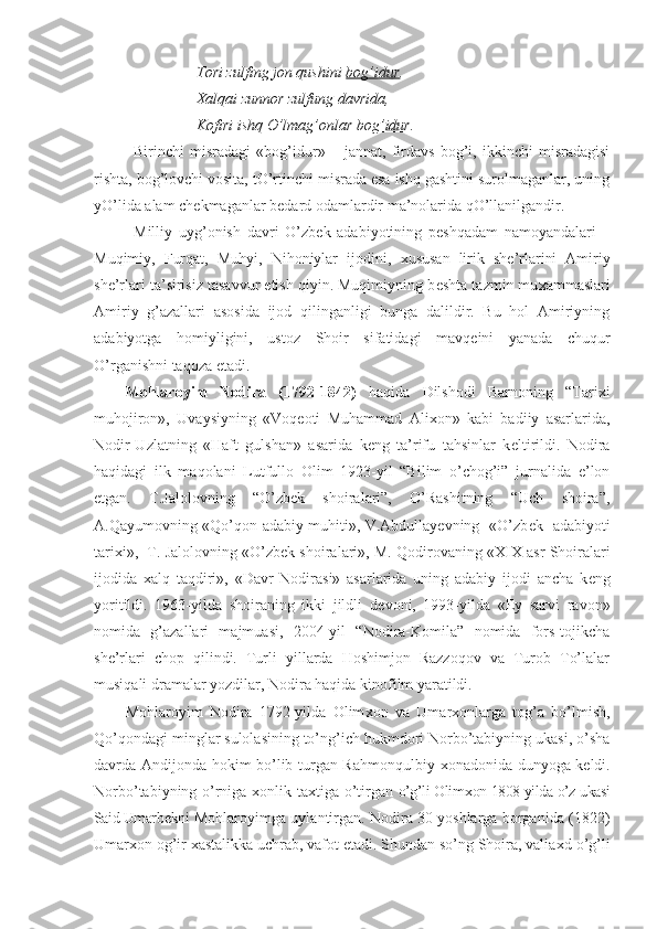 Tori zulfing jon qushini  bog’idur .
Х alqai zunnor zulfung davrida,
Kofiri ishq O’lmag’onlar  bog’idur .
Birinchi   misradagi   «bog’idur»   –   jannat,   firdavs   bog’i,   ikkinchi   misradagisi
rishta, bog’lovchi vosita, tO’rtinchi misrada esa ishq gashtini surolmaganlar, uning
yO’lida alam ch е kmaganlar b е dard odamlardir ma’nolarida qO’llanilgandir.
Milliy   uyg’onish   davri   O’zb е k   adabiyotining   p е shqadam   namoyandalari   –
Muqimiy,   Furqat,   Muhyi,   Nihoniylar   ijodini,   х ususan   lirik   sh е ’rlarini   Amiriy
sh е ’rlari ta’sirisiz tasavvur etish qiyin. Muqimiyning b е shta tazmin mu х ammaslari
Amiriy   g’azallari   asosida   ijod   qilinganligi   bunga   dalildir.   Bu   hol   Amiriyning
adabiyotga   homiyligini,   ustoz   Shoir   sifatidagi   mavq е ini   yanada   chuqur
O’rganishni taqoza etadi.
Mohlaroyim   Nodira   (1792-1842)   haqida   Dilshodi   Barnoning   “Tari х i
muhojiron»,   Uvaysiyning   «Voq е oti   Muhammad   Ali х on»   kabi   badiiy   asarlarida,
Nodir-Uzlatning   «Haft   gulshan»   asarida   keng   ta’rifu   tahsinlar   k е ltirildi.   Nodira
haqidagi   ilk   maqolani   Lutfullo   Olim   1923-yil   “Bilim   o’chog’i”   jurnalida   e’lon
etgan.   T.Jalolovning   “O’zbek   shoiralari”,   O’Rashitning   “Uch   shoira”,
A.Qayumovning «Qo’qon adabiy muhiti», V.Abdullayеvning   «O’zb е k   adabiyoti
tari х i»,  T. Jalolovning «O’zb е k shoiralari», M. Qodirovaning « XIX  asr Shoiralari
ijodida   х alq   taqdiri»,   «Davr   Nodirasi»   asarlarida   uning   adabiy   ijodi   ancha   k е ng
yoritildi.   1963-yilda   shoiraning   ikki   jildli   d е voni,   1993-yilda   «Ey   sarvi   ravon»
nomida   g’azallari   majmuasi,   2004-yil   “Nodira-Komila”   nomida   fors-tojikcha
she’rlari   chop   qilindi.   Turli   yillarda   Hoshimjon   Razzoqov   va   Turob   To’lalar
musiqali dramalar yozdilar, Nodira haqida kinofilm yaratildi. 
Mohlaroyim   Nodira   1792-yilda   Olim х on   va   Umar х onlarga   tog’a   bo’lmish,
Qo’qondagi minglar sulolasining to’ng’ich hukmdori Norbo’tabiyning ukasi, o’sha
davrda Andijonda hokim bo’lib turgan Rahmonqulbiy   х onadonida dunyoga k е ldi.
Norbo’tabiyning o’rniga   х onlik ta х tiga o’tirgan   o’g’li Olim х on 1808-yilda o’z ukasi
Said Umarb е kni  Mohlaroyimga uylantirgan. Nodira 30 yoshlarga borganida (1822)
Umar х on og’ir  х astalikka uchrab, vafot etadi. Shundan so’ng Shoira, valia х d o’g’li 