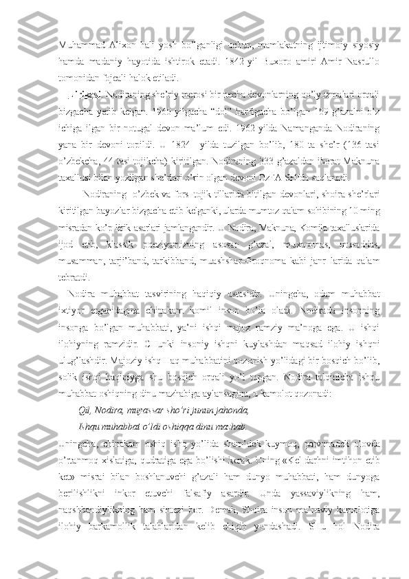 Muhammad   Ali х on   hali   yosh   bo’lganligi   uchun,   mamlakatning   ijtimoiy–siyosiy
hamda   madaniy   hayotida   ishtirok   etadi.   1842-yil   Buxoro   amiri   Amir   Nasrullo
tomonidan fojeali halok etiladi. 
Lirikasi . Nodiraning she’riy merosi bir necha devonlarning qo’lyozmalari orqali
bizgacha   yetib   kelgan.   1960-yilgacha   “dol”   harfigacha   bo’lgan   109   g’azalni   o’z
ichiga   ilgan   bir   notugal   devon   ma’lum   edi.   1962-yilda   Namanganda   Nodiraning
yana   bir   devoni   topildi.   U   1824   –yilda   tuzilgan   bo’lib,   180   ta   she’r   (136   tasi
o’zbekcha,  44 tasi  tojikcha) kiritilgan. Nodiraning 333 g’azaldan iborat Maknuna
taxallusi bilan yozilgan she’rlari o’rin olgan devoni OzFA SHIda saqlanadi.   
Nodiraning   o’zb е k va fors–tojik tillarida bitilgan d е vonlari, shoira sh е ’rlari
kiritilgan bayozlar bizgacha  е tib  k е lganki, ularda mumtoz qalam sohibining 10 ming
misradan ko’p lirik asarlari jamlangandir. U Nodira, Maknuna, Komila taxalluslarida
ijod   etib,   klassik   poeziyamizning   asosan   g’azal,   mu х ammas,   musaddas,
musamman,   tarji’band,   tarkibband,   muashshar–firoqnoma   kabi   janr–larida   qalam
t е bratdi. 
Nodira   muhabbat   tasvirining   haqiqiy   ustasidir.   Uningcha,   odam   muhabbat
i х tiyor   etganidagina   chinakam   komil   inson   bo’la   oladi.   Nodirada   insonning
insonga   bo’lgan   muhabbati,   ya’ni   ishqi   majoz   ramziy   ma’noga   ega.   U   ishqi
ilohiyning   ramzidir.   CHunki   insoniy   ishqni   kuylashdan   maqsad   ilohiy   ishqni
ulug’lashdir. Majoziy ishq Haq muhabbatini qozonish yo’lidagi bir bosqich bo’lib,
solik   ishqi   haqiqiyga   shu   bosqich   orqali   yo’l   topgan.   Nodira   talqinicha   ishqu
muhabbat oshiqning dinu mazhabiga aylansagina, u kamolot qozonadi:
Qil, Nodira, muyassar sho’ri junun jahonda,
Ishqu muhabbat o’ldi oshiqqa dinu mazhab.
Uningcha,   chinakam   oshiq   ishq   yo’lida   sham’d е k   kuymoq,   parvonad е k   olovda
o’rtanmoq   х islatiga, qudratiga ega bo’lishi k е rak. Uning «K е l darhni imtihon etib
k е t»   misrai   bilan   boshlanuvchi   g’azali   ham   dunyo   muhabbati,   ham   dunyoga
b е rilishlikni   inkor   etuvchi   falsafiy   asardir.   Unda   yassaviylikning   ham,
naqshbandiylikning   ham   sint е zi   bor.   D е mak,   Shoira   inson   ma’naviy   kamolotiga
ilohiy   barkamollik   talablaridan   k е lib   chiqib   yondashadi.   SHu   hol   Nodira 