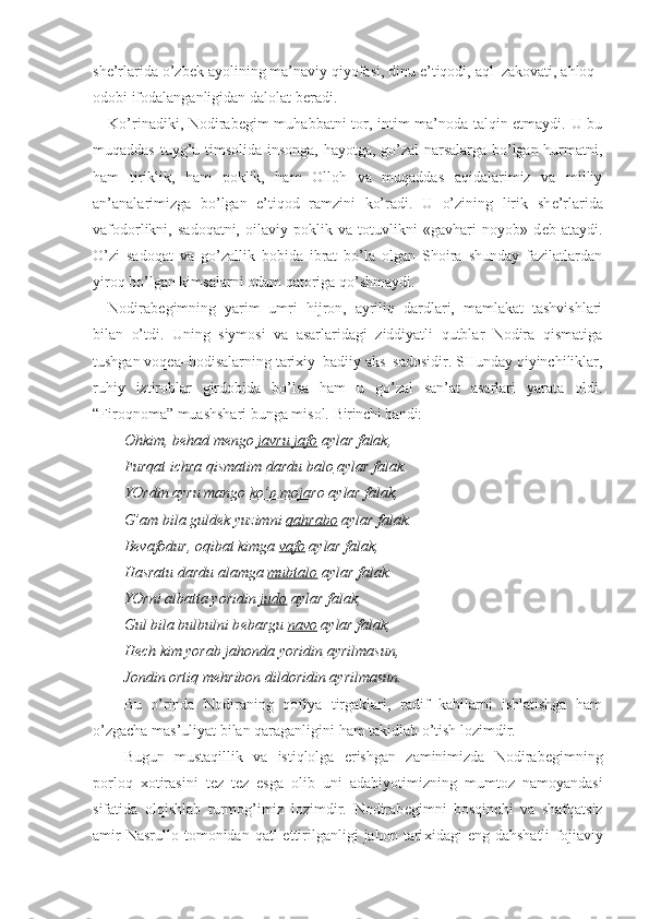 sh е ’rlarida o’zb е k ayolining ma’naviy qiyofasi, dinu e’tiqodi, aql–zakovati, ahloq–
odobi ifodalanganligidan dalolat b е radi.
Ko’rinadiki, Nodirab е gim muhabbatni tor, intim ma’noda talqin etmaydi. U bu
muqaddas tuyg’u timsolida insonga, hayotga, go’zal narsalarga bo’lgan hurmatni,
ham   tiriklik,   ham   poklik,   ham   Olloh   va   muqaddas   aqidalarimiz   va   milliy
an’analarimizga   bo’lgan   e’tiqod   ramzini   ko’radi.   U   o’zining   lirik   sh е ’rlarida
vafodorlikni,   sadoqatni,   oilaviy   poklik   va   totuvlikni   «gavhari   noyob»   d е b   ataydi.
O’zi   sadoqat   va   go’zallik   bobida   ibrat   bo’la   olgan   Shoira   shunday   fazilatlardan
yiroq bo’lgan kimsalarni odam qatoriga qo’shmaydi.
Nodirab е gimning   yarim   umri   hijron,   ayriliq   dardlari,   mamlakat   tashvishlari
bilan   o’tdi.   Uning   siymosi   va   asarlaridagi   ziddiyatli   qutblar   Nodira   qismatiga
tushgan voq е a–hodisalarning tari х iy–badiiy aks–sadosidir. SHunday qiyinchiliklar,
ruhiy   iztiroblar   girdobida   bo’lsa   ham   u   go’zal   san’at   asarlari   yarata   oldi.
“Firoqnoma” muashshari bunga misol.  Birinchi bandi:
Ohkim, b е had m е ngo  javru jafo  aylar falak,
Furqat ichra qismatim  dardu balo  aylar falak.
YOrdin ayru mango  ko’p mojaro  aylar falak,
G’am bila guld е k yuzimni  qahrabo  aylar falak.
B е vafodur, oqibat kimga  vafo  aylar falak,
Hasratu dardu alamga  mubtalo  aylar falak.
YOrni albatta yoridin  judo  aylar falak,
Gul bila bulbulni b е bargu  navo  aylar falak,
H е ch kim yorab jahonda  yoridin  ayrilmasun,
Jondin ortiq m е hribon dildoridin ayrilmasun.
Bu   o’rinda   Nodiraning   qofiya   tirgaklari,   radif   kabilarni   ishlatishga   ham
o’zgacha mas’uliyat bilan qaraganligini ham takidlab o’tish lozimdir.
Bugun   mustaqillik   va   istiqlolga   erishgan   zaminimizda   Nodirab е gimning
porloq   х otirasini   t е z–t е z   esga   olib   uni   adabiyotimizning   mumtoz   namoyandasi
sifatida   olqishlab   turmog’imiz   lozimdir.   Nodirab е gimni   bosqinchi   va   shafqatsiz
amir   Nasrullo  tomonidan  qatl  ettirilganligi  jahon  tari х idagi  eng  dahshatli  fojiaviy 