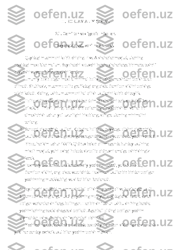 II. BOB. AMALIY QISIM.
2.1. Gamilton sekliga oid misollar.
Sayohatchi sotuvchi muammosi.
Quyidagi muammoni ko'rib chiqing. P va A shaharlar mavjud, ularning 
orasidagi masofalar ma'lum. Sayohatchi sotuvchi barcha shaharlarga bir marta tashrif 
buyurishi va yana biriga qaytishi kerak.
Umumiy bosib o'tgan masofa minimal bo'lishi uchun marshrutni topish talab 
qilinadi. Shubhasiz, muammo to'liq grafikdagi eng qisqa Gamilton siklini topishga 
to'g'ri keladi. Keling, ushbu muammoni hal qilish usullarini ko'rib chiqaylik.
1. To'liq qidiruv algoritmi. Sotuvchi har doim bir shaharni tark etadi deb faraz 
qilsak, p -1 hosil qiling! qolgan cho'qqilarning almashtirishlari va har bir 
almashtirish uchun yo'l uzunligini hisoblang, so'ngra ularning minimalini 
tanlang. 
2. Sanoqni qisqartirish usullari. Ko'pgina hollarda, ro'yxatga olishni qisqartirish 
usullari to'liq qidiruv algoritmiga qaraganda kamroq vaqt ichida yechim topadi.
Biroq, har kim uchun ikkilik Qidiruv bekor qilinmaganda bunday usulning 
misoli mavjud, ya'ni oxirgi holatda siz to'liq qidiruvni amalga oshirishingiz 
kerak.
3. Taxminiy usullar. Bu usullar taxminiy yechimni topadi, ya'ni bu holda, 
Gamilton siklini, eng  qisqa vaqt ichida. Taxminan usullar bir-biridan topilgan 
yechimning murakkabligi va sifati bilan farqlanadi.
4. Sayohatchi sotuvchi muammosini hal qilishning tarmoqli va bog'langan usuli.
5.Tarmoqli va bog'langan usul g'oyasining mohiyati quyidagicha. Barcha sanab 
o'tilgan variantlar sinflarga bo'lingan. Har bir sinf uchun ushbu sinfning barcha 
yechimlarining pastki chegarasi topiladi. Agar ball oldingi topilgan yechim 
qiymatidan oshsa, barcha sinf variantlari o'chiriladi.
Yechimning dastlabki bahosi sifatida tasodifiy Gamilton siklining narxini olish
yoki har qanday evristik usul bilan yechim topish mumkin. 