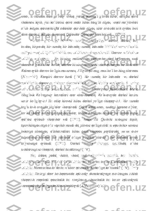 emas,   u   chindan   ham   go‘rday   sovuq,   yarim   qorong‘i   g‘orda   turar,   atrofini   qora
chakmon   kiyib,   yuz-ko‘zlarini   qora   mato   bilan   tang‘ib   olgan,   soqol-mo‘ylovlari
o‘sib   ketgan   qaroqchisifat   odam lar   qurshab   olgan,   ular   orasida   uch   oydan   beri
dom-daraksiz  ketgan devqomat Qalandar Qarnoqiy ham bor edi...  (OYO)
Harkatning   amalga   oshirilish   tarzini   ifodalaydigan   darrov,   darhol,   tez,
tezdan, birpasda, bir zumda, bir lahzada, zumda, lahzada    birliklari semantikasida
qat’iyat mavjud. Qo‘llanilishida esa uslublararo chegaralanadi.  Darrov   so‘zlashuv
uslubiga xoslangan:   — Ey, bizning  molimiz shu vaqtgacha zakot bo‘lmagan, endi
akamiz o‘g‘illi kishi  bo‘lib,  darrov  bizning molimizni zakot qiladigan bo‘libdi-da!
Kalma aytib  darrov  bo‘lgin musurmon, / Hiyla qilsang, men bo‘l boshing olarman
(Alpomish) .   Kampiri   darrov   turdi   (TM).   Bir   zumda,   bir   lahzada     va   darhol
ravishlarida  darrov  ga nisbatan eksprssivlik kuchli va kitobiy   xarakterda. SHuning
uchun   ham   badiiy   uslubda   faol   qo‘llaniladi:   SHahriyori   falak-iqtidor   Mirzo
Ulug‘bek   Ko‘ragoniy   hazratlari   amr   etmishlarkim,   Ko‘ksaroyda   darhol   hoziru
nozir   bo‘lg‘aysiz!   Siz   otliq   hirovul   bilan   darhol   yo‘lga   chiqqaysiz!..   Bir   zumda
tog‘u   tosh   orasida   jilg‘alar   sharqiradi.   Qal’a  katta   emas,   undagi   hamma   o‘ylar,
tor ko‘chalar  bir-biriga  tutashib ketar,  tomda o‘ynagan  bolalar   bir zumda   butun
qal’ani   aylanib   chiqishar   edi   (OYO).   Lekin   Ali   Qushchi   uzangini   topib,
tipirchilagan otga o‘zi sapchib mindi-da, jilovini qo‘liga oldi: u «qushchi» nomini
bekorga   olmagan,   a’lohazratlari   bilan   ovga   chiqqan   paytlarida,   ne-ne   asov
tulporlarni   jilovlab,   bir   lahzada   o‘ziga   o‘rgatib   olardi!..   Bir   lahzada   uylari
to‘yxonaga   aylandi.   (OYO).   Darhol   rasmiy   ohangga   ega: Unda,   o‘sha
ustalaringizni chaqirib,  darhol  tuzattiring!  (TM).
Tez,   ildam,   jadal,   shitob,   shaxt,   zud     sinonimik   qatorida   tez     barcha
uslublarda   uchraydi.   So‘zlashuv   uslubida:   tez   bo‘l;   tez-tez   bo‘l,   imillama.   Badiiy
uslubda:  Nima uchun to‘da  tez  e’tibor qozonadi,  tez  ko‘zga ko‘rinadi?  (TM). Ilmiy
uslubda:   Hozirgi   davr   boshqaruvida   iqtisodiy   demokratiyaga   asoslangan   ishlab
chiqarish   raqobati   qanchalik   tez   rivojlansa,   shunchalik   tez   bozor   iqtisodiyoti
samaradorligi ko‘zga tashlana boshlaydi  (R.Valijonov) kabi. 