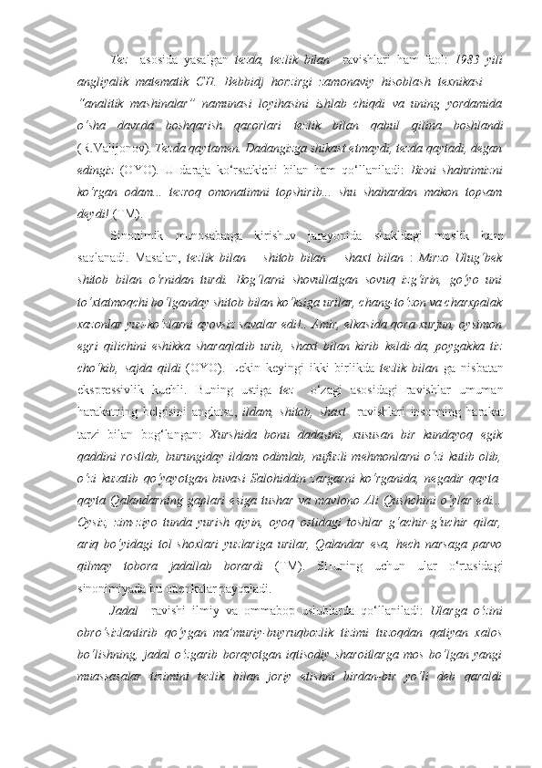 Tez     asosida   yasalgan   tezda,   tezlik   bilan     ravishlari   ham   faol:   1983   yili
angliyalik   matematik   CH.   Bebbidj   horzirgi   zamonaviy   hisoblash   texnikasi   —
“analitik   mashinalar”   namunasi   loyihasini   ishlab   chiqdi   va   uning   yordamida
o‘sha   davrda   boshqarish   qarorlari   tezlik   bilan   qabul   qilina   boshlandi
(R.Valijonov).  Tezda  qaytamen. Dadangizga shikast etmaydi, tezda qaytadi, degan
edingiz   (OYO).   U   daraja   ko‘rsatkichi   bilan   ham   qo‘llaniladi:   Bizni   shahrimizni
ko‘rgan   odam...   tezroq   omonatimni   topshirib...   shu   shahardan   makon   topsam
deydi!  (TM).
Sinonimik   munosabatga   kirishuv   jarayonida   shakldagi   moslik   ham
saqlanadi.   Masalan,   tezlik   bilan   –   shitob   bilan   –   shaxt   bilan   :   Mirzo   Ulug‘bek
shitob   bilan   o‘rnidan   turdi.   Bog‘larni   shovullatgan   sovuq   izg‘irin,   go‘yo   uni
to‘xtatmoqchi bo‘lganday  shitob  bilan ko‘ksiga urilar, chang-to‘zon va charxpalak
xazonlar yuz-ko‘zlarni ayovsiz savalar edi!.. Amir, elkasida qora xurjun, oysimon
egri   qilichini   eshikka   sharaqlatib   urib,   shaxt   bilan   kirib   keldi-da,   poygakka   tiz
cho‘kib,   sajda   qildi   (OYO).   Lekin   keyingi   ikki   birlikda   tezlik   bilan   ga   nisbatan
ekspressivlik   kuchli.   Buning   ustiga   tez     o‘zagi   asosidagi   ravishlar   umuman
harakatning   belgisini   anglatsa,   ildam,   shitob,   shaxt     ravishlari   insonning   harakat
tarzi   bilan   bog‘langan:   Xurshida   bonu   dadasini,   xususan   bir   kundayoq   egik
qaddini   rostlab,   burungiday   ildam   odimlab,   nufuzli   mehmonlarni   o‘zi   kutib   olib,
o‘zi   kuzatib   qo‘yayotgan   buvasi   Salohiddin   zargarni   ko‘rganida,   negadir   qayta-
qayta   Qalandarning   gaplari   esiga   tushar   va   mavlono   Ali   Qushchini   o‘ylar   edi...
Oysiz,   zim-ziyo   tunda   yurish   qiyin,   oyoq   ostidagi   toshlar   g‘achir-g‘uchir   qilar,
ariq   bo‘yidagi   tol   shoxlari   yuzlariga   urilar,   Qalandar   esa,   hech   narsaga   parvo
qilmay   tobora   jadallab   borardi   (TM).   SHuning   uchun   ular   o‘rtasidagi
sinonimiyada bu ottenkalar payqaladi.
Jadal     ravishi   ilmiy   va   ommabop   uslublarda   qo‘llaniladi:   Ularga   o‘zini
obro‘sizlantirib   qo‘ygan   ma’muriy-buyruqbozlik   tizimi   tuzoqdan   qatiyan   xalos
bo‘lishning,   jadal   o‘zgarib   borayotgan   iqtisodiy   sharoitlarga   mos   bo‘lgan   yangi
muassasalar   tizimini   tezlik   bilan   joriy   etishni   birdan-bir   yo‘li   deb   qaraldi 