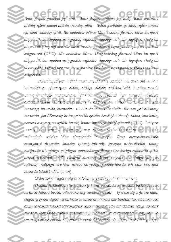 Botir   firqani   yonidan   joy   oldi   -   Botir   firqani   oldidan   joy   oldi;   Butun   partaktiv
oldida , afkor  omma   oldida   shunday  qildi   -  Butun  partaktiv   qoshida , afkor  omma
qoshida   shunday  qildi;  Bir  mahallar  Mirzo   Ulug‘bekning  farmoni   bilan bu  qasri
oliyga   ilk   bor   qadam   qo‘yganida   vujudini   shunday   zo‘r   bir   hayajon   chulg‘ab
olgan ediki, boyagi marmar hovuzlarning   yonidan   o‘tayotganda oyoqlari qaltirab
ketgan   edi   (OYO) -   Bir   mahallar   Mirzo   Ulug‘bekning   farmoni   bilan   bu   qasri
oliyga   ilk   bor   qadam   qo‘yganida   vujudini   shunday   zo‘r   bir   hayajon   chulg‘ab
olgan ediki, boyagi marmar hovuzlarning   oldidan   o‘tayotganda oyoqlari qaltirab
ketgan edi.
Harakat bajarilgan o‘rinni mavhum, umumiy tarzda ifoda etish   old     so‘zini
ko‘makchiga   aylantirgan:   oldini,   oldiga,   oldida,   oldidan   kabi.   Bunday   paytda
uning   sinonimik   munosabatga   kirishish   imkoniyatlari   ham   torayadi.   Oldiga,
oldida,   oldidan     variantlariga   rasmiylik   ottenkasi   va   obrazlilik   mavjud   bo‘lgan
huzuriga, huzurida, huzuridan   so‘zlari sinonim bo‘la oladi:     Bir zum go‘zallikning
huzurida    jim / Samoviy hislarga bo‘lib qoldim band  (A.Oripov).  Mana, kun botib,
namozi  asrga  azon  aytildi  hamki, hanuz   huzuriga   taklif  qilmadi   (OYO) .   Ilmiy va
rasmiy   uslublarda   u   oldiga   qo‘ymoq   tarzida   turg‘unlashgan   va   uni   boshqa
ma’nodosh   so‘zlar   bilan   almashtirib   bo‘lmaydi:   Ilmiy   atamashunoslikda
menejment   deganda   shun day   ijtimoiy-iqtisodiy   jarayon   tushuniladiki,   uning
natijasida   o‘z   oldiga   qo‘yilgan   maqsadlarga   firma   resurslariga   rahbarlik   qilish
orqali   erishiladi.   “7-S”   tamoyili   korxona,   firma,   xo‘jalik   o‘z   oldiga   qo‘ygan
iqtisodiy   natijaga   erishish   uchun   qo‘yidagi   yo‘nalishlarda   ish   olib   borishini
nazarda tutadi  (R.Valijonov).
Oldin  ravishi  ilgari, olg‘a   so‘zlariga sinonim bo‘lishi mumkin:
U   ideal   hokimlik   tiplariga   tavsif   berdi   va   qoidalar   asosi da   tarkib   topgan
tartib kishilarni tashkil qilishning eng samarali shakli — byurokratiya (to‘rachilik)
degan   g‘oyani   ilgari   surdi.Hozirgi   birinchi   o‘ringa   mustaqillik,   tashabbuskorlik,
ongli   tavakkalchilikka   tayyorgarlik   ilgari   surilayotgan   bir   davrda   yangi   xo‘jalik
yuritish   sharoitida   rahbar   mehnatining   mohiyat   va   ahamiyatiga   uning   roli   va
tabiatiga munosabatni  o‘zgartirish  kerak   (R.Valijonov).   Ilgari     ravishining   ilgari 