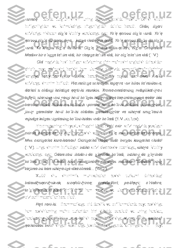 surmoq     tarzda   turg‘unlishishi   uning   ham   ma’nosida   mavhumlashish   sodir
bo‘lganligidan   va   ko‘makchiga   o‘tganligidan   dalolat   beradi.   Oldin,   ilgari
so‘zlariga   nisbatan   olg‘a   kitobiy   xarakterga   ega:   Yo‘q   qorinni   olg‘a   surdi.   Yo‘q
qorinni  olg‘a  suraman deya... ketiga chalqayib qoldi. Yo‘q qorinni tag‘in-da  olg‘a
surdi.   Ko‘kragini   olg‘a   shishirdi.   Olg‘a ,   o‘zbek   xotin-qizlari,   olg‘a !   Orolpanoh
Madiev bir o‘ngga ta’zim etdi, bir chapga ta’zim etdi, bir  olg‘a  ta’zim etdi  (TM)
  Old   negizida hosil bo‘lgan so‘zlarning o‘rin ma’nosini anglatish doirasidan
chiqib,   payt   ma’nosini   berishi   ham   ularning   tilimizda   semantik   ma’nolarining
kengaya   borayotganligidan   dalolat   beradi.   Bunday   paytda   ular   avval   o‘zakli
so‘zlarga   sinonim   bo‘ladi:   Plazmolizga   uchragan   hujay ra   suv   bilan   ta’minlansa,
darhol   u   oldingi   holatiga   qaytishi   mumkin.   Xromasomalarning   reduplikatsiyasi
tufayli, ularning soni yangi hosil bo‘lgan hujayralarga taqsimlangunga qadar ikki
barobar   ortadi  Reduksion  bo‘linish  sporalar   hosil   bo‘lishi   oldidan   sporangiylar;
jinsiy   gametalar   hosil   bo‘lishi   oldidan   gametangiylar   va   nihoyat   urug‘lanish
vujudga kelgan zigotaning bo‘linishidan sodir bo‘ladi  (S.Mustafaev).
Biror narsaning nihoyasi, so‘nggini ifodalovchi  oxir   so‘zi negizida yasalgan
oxirda, oxirigacha     so‘zlari ham ravish sanaladi:   Yo‘q, men   oxirigacha   boraman.
Men   oxirigacha   kurashaman!   Oxirigacha   chida,   xudo   bergan   kungacha   chida!
(TM). Unga sinonim bo‘ladigan   intiho   so‘zi ekspressiv ottenkaga,   nihoya     kitobiy
xarakterga   ega:   Odamzotni   ibtidosi-da   g‘oyibda   bo‘ladi,   intihosi-da   g‘oyibda
bo‘ladi   (TM).   U   hatto   hind   munajjimlari   yaratgan   mashhur   "Sidhaita"   ning
tarjimasini ham  nihoyasig a etkazolmadi...  (OYO).
Xuddi   shu   sinonimik   munosabatlar   ravish   turkumi   doirasidagi
baland/yuqori/yuksak,   uzoq/olis/yiroq;   orqa/ket/ort;   past/quyi;   o‘rta/ora,
to‘g‘ri/qarshi,ro‘para   birliklarida   ham   mavjud   va   ular   ham   tadqiqot   uchun
qiziqarli materiallar bera oladi. 
Payt   ravishi.     Grammatikaga   oid   darslik   va   qo‘llanmalarda   payt   ravishiga
ham   ravishlarning   ma’no   turlaridan   biri   sifatida   qaraladi   va   uning   harakat,
harakatning   bajarilishi,   yuzaga   kelish   paytini   bildirishga   xizmat   qilib,   qachon?
qachondan   beri?   singari   savollarga   javob   bo‘lishi,   gapda   ko‘pingcha   hol   –   payt 