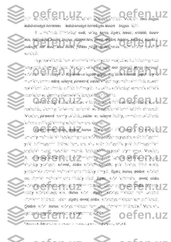 holi     va   ba’zan   kesim   vazifasida   kelishi   ta’kidlab   o‘tiladi.   Masalan:   men   bugun
kutubxonaga boraman = kutubxonaga boradigan kunim – bugun   kabi.
SHu   ma’noda   tilimizdagi   endi,   so‘ng,   keyin,   ilgari,   hanuz,   ertalab,   tunov
kun, haligacha, kecha, bugun, allaqachon, avval, qadim, hamon, kechasi, kunduzi,
indinga,   har   kuni,   kuni   bilan,   yildan   yilga,   qishin-yozin     kabi   so‘zlar   ravishlar
sanaladi.
Payt ravishlarida ham sinonimik imkoniyatlar mavjud va bu holatning nutq
jarayonida ahamiyati katta. Masalan,   so‘ng (so‘ngi), axir (oxirgi), keyin (keyingi)
so‘zlarini   olib   qaraylik.   Yig‘ilish   so‘ngida   gapir,   yig‘ilish   oxirida   gapir   deyish
mumkin, ammo  adoq, nihoya, piravord, intiho  singari payt ma’nosini ifoda etuvchi
ravishlarni ular o‘rnida qo‘llab bo‘lmaydi. Bu ushbu so‘zlardagi semantik-stilistik
ottenkalar va ularning eksprssivlik darajasi bilan bog‘liq.
Ravishlardagi   bu   kabi   son   va   sifat   jihatdan   ko‘plik   va   rang-baranglik,   o‘z
navbatida,   ularning   funksional   tanlanish   va   chegaralanishlarini   keltirib   chiqaradi.
Masalan,  piravord   rasmiy uslubda,  intiho   va   nihoya   badiiy, ommabop uslublarda
ko‘proq qo‘llanilishining sababi ham ana shunda.
Ilgari,   avval,   oldin,   qadim,   burun     ravishlarini   olib   qaraylik.   Bu   ravishlar
umumiy ma’noda ish-harakatning nutq so‘zlanib turgan paytgacha sodir bo‘lganini
yoki   bo‘lmaganini   bidirsa   ham,   ana   shu   sodir   bo‘lganlik   yoki   bo‘lmaganlikni
anglatish   nuqtai   nazaridan   matnda   farqlanishini   payqash   qiyin   emas.   Masalan,
A.Hojievning   «O‘zbek   tili   sinonimlarining   izohli   lug‘ati»   kitobida   bu   haqda
shunday   yozilgan:   « Avval ,   oldin   so‘zlari   kontekst   yoki   boshqa   biror   vosita
yordamisiz o‘tmish ma’nosini aniq ifodalay olmydi.   Ilgari, burun, qadim    so‘zlari
esa   o‘tmish   ma’nosini   aniq   ifodaly   oladi.   Ilgari     so‘zi   ko‘pincha     avval,   oldin
so‘zlariga nisbatan uzoqroq o‘tmishni  ifodalash  uchun qo‘llanadi.   Oldin    ko‘proq
oddiy   so‘zlashuvga   xos.   Burun   so‘zi     ilgari     so‘ziga   nisbatan   ham   uzoqroq
o‘tmishni bildiradi. Lekin   ilgari, avval, oldin    so‘zlariga nisbatan kam qo‘llanadi.
Qadim    so‘zi    burun    so‘ziga nisbatan ham uzoq o‘tmishni  bildiradi». 6
  Mana  shu
aytilganlar aynan ravishlar uslubiyatining o‘zidir. 
6
  Ҳожиев А.  Ўзбек тили синонимларининг изоҳли луғати.- Т.: Ўқитувчи, 1974, 8-б. 