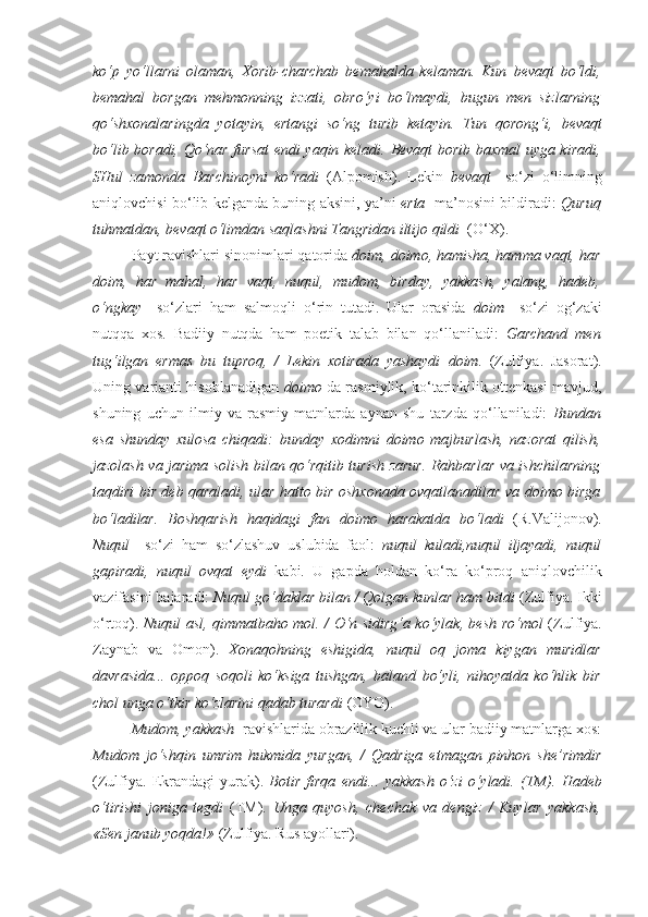 ko‘p   yo‘llarni   olaman,   Xorib-charchab   bemahalda   kelaman.   Kun   bevaqt   bo‘ldi,
bemahal   borgan   mehmonning   izzati,   obro‘yi   bo‘lmaydi,   bugun   men   sizlarning
qo‘shxonalaringda   yotayin,   ertangi   so‘ng   turib   ketayin.   Tun   qorong‘i,   bevaqt
bo‘lib boradi, Qo‘nar fursat endi yaqin keladi.   Bevaqt   borib baxmal uyga kiradi,
SHul   zamonda   Barchinoyni   ko‘radi   (Alpomish).   Lekin   bevaqt     so‘zi   o‘limning
aniqlovchisi bo‘lib kelganda buning aksini, ya’ni   erta    ma’nosini bildiradi:   Quruq
tuhmatdan,  bevaqt  o‘limdan saqlashni Tangridan iltijo qildi   (O‘X).
Payt ravishlari sinonimlari qatorida  doim, doimo, hamisha, hamma vaqt, har
doim,   har   mahal,   har   vaqt,   nuqul,   mudom,   birday,   yakkash,   yalang,   hadeb,
o‘ngkay     so‘zlari   ham   salmoqli   o‘rin   tutadi.   Ular   orasida   doim     so‘zi   og‘zaki
nutqqa   xos.   Badiiy   nutqda   ham   poetik   talab   bilan   qo‘llaniladi:   Garchand   men
tug‘ilgan   ermas   bu   tuproq,   /   Lekin   xotirada   yashaydi   doim .   (Zulfiya.   Jasorat).
Uning varianti hisoblanadigan   doimo   da rasmiylik, ko‘tarinkilik ottenkasi mavjud,
shuning   uchun   ilmiy   va   rasmiy   matnlarda   aynan   shu   tarzda   qo‘llaniladi:   Bundan
esa   shunday   xulosa   chiqadi:   bunday   xodimni   doimo   majburlash,   nazorat   qilish,
jazolash va jarima solish bilan qo‘rqitib turish zarur. Rahbarlar va ishchilarning
taqdiri bir deb qaraladi, ular hatto bir oshxonada ovqatlanadilar va   doimo   birga
bo‘ladilar.   Boshqarish   haqidagi   fan   doimo   harakatda   bo‘ladi   (R.Valijonov).
Nuqul     so‘zi   ham   so‘zlashuv   uslubida   faol:   nuqul   kuladi,nuqul   iljayadi,   nuqul
gapiradi,   nuqul   ovqat   eydi   kabi.   U   gapda   holdan   ko‘ra   ko‘proq   aniqlovchilik
vazifasini bajaradi:  Nuqul  go‘daklar bilan / Qolgan kunlar ham bitdi  (Zulfiya. Ikki
o‘rtoq).   Nuqul   asl, qimmatbaho mol. / O‘n sidirg‘a ko‘ylak, besh ro‘mol   (Zulfiya.
Zaynab   va   Omon).   Xonaqohning   eshigida,   nuqul   oq   joma   kiygan   muridlar
davrasida...   oppoq   soqoli   ko‘ksiga   tushgan,   baland   bo‘yli,   nihoyatda   ko‘hlik   bir
chol unga o‘tkir ko‘zlarini qadab turardi  (OYO).
Mudom, yakkash   ravishlarida obrazlilik kuchli va ular badiiy matnlarga xos:
Mudom   jo‘shqin   umrim   hukmida   yurgan,   /   Qadriga   etmagan   pinhon   she’rimdir
(Zulfiya.   Ekrandagi   yurak).   Botir   firqa   endi...   yakkash   o‘zi   o‘yladi.   (TM).   Hadeb
o‘tirishi   joniga   tegdi   (TM).   Unga   quyosh,   chechak   va   dengiz   /   Kuylar   yakkash ,
«Sen janub yoqda!»  (Zulfiya. Rus ayollari). 