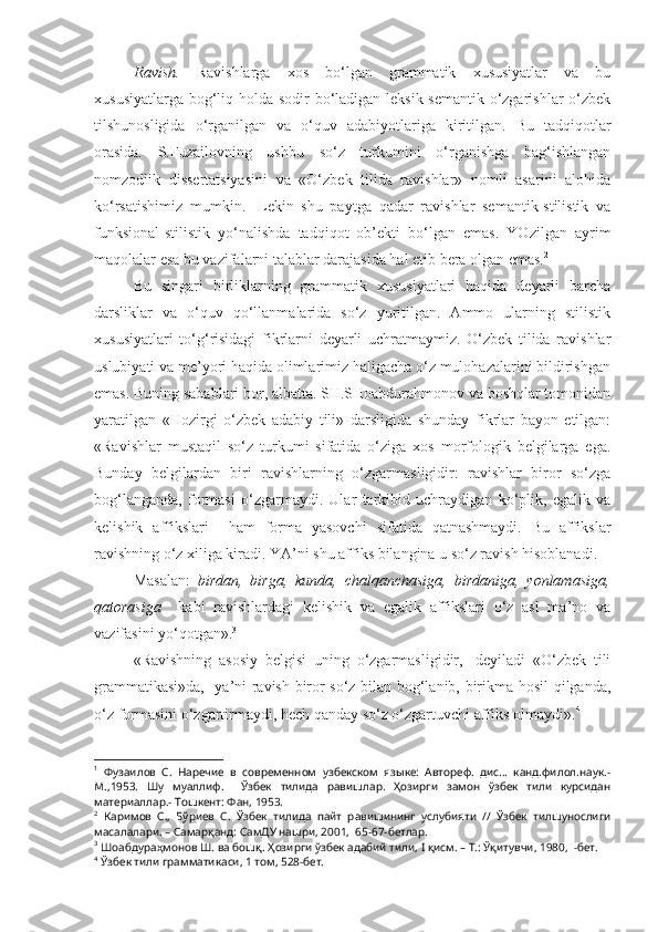 Ravish.   Ravishlarga   xos   bo‘lgan   grammatik   xususiyatlar   va   bu
xususiyatlarga bog‘liq holda sodir  bo‘ladigan leksik-semantik o‘zgarishlar  o‘zbek
tilshunosligida   o‘rganilgan   va   o‘quv   adabiyotlariga   kiritilgan.   Bu   tadqiqotlar
orasida.   S.Fuzailovning   ushbu   so‘z   turkumini   o‘rganishga   bag‘ishlangan
nomzodlik   dissertatsiyasini   va   «O‘zbek   tilida   ravishlar»   nomli   asarini   alohida
ko‘rsatishimiz   mumkin. 1
  Lekin   shu   paytga   qadar   ravishlar   semantik-stilistik   va
funksional-stilistik   yo‘nalishda   tadqiqot   ob’ekti   bo‘lgan   emas.   YOzilgan   ayrim
maqolalar esa bu vazifalarni talablar darajasida hal etib bera olgan emas. 2
Bu   singari   birliklarning   grammatik   xususiyatlari   haqida   deyarli   barcha
darsliklar   va   o‘quv   qo‘llanmalarida   so‘z   yuritilgan.   Ammo   ularning   stilistik
xususiyatlari   to‘g‘risidagi   fikrlarni   deyarli   uchratmaymiz.   O‘zbek   tilida   ravishlar
uslubiyati va me’yori haqida olimlarimiz haligacha o‘z mulohazalarini bildirishgan
emas. Buning sabablari bor, albatta. SH.SHoabdurahmonov va boshqlar tomonidan
yaratilgan   «Hozirgi   o‘zbek   adabiy   tili»   darsligida   shunday   fikrlar   bayon   etilgan:
«Ravishlar   mustaqil   so‘z   turkumi   sifatida   o‘ziga   xos   morfologik   belgilarga   ega.
Bunday   belgilardan   biri   ravishlarning   o‘zgarmasligidir:   ravishlar   biror   so‘zga
bog‘langanda,   formasi   o‘zgarmaydi.   Ular   tarkibid   uchraydigan   ko‘plik,   egalik   va
kelishik   affikslari     ham   forma   yasovchi   sifatida   qatnashmaydi.   Bu   affikslar
ravishning o‘z xiliga kiradi. YA’ni shu affiks bilangina u so‘z ravish hisoblanadi.
Masalan:   birdan,   birga,   kunda,   chalqanchasiga,   birdaniga,   yonlamasiga,
qatorasiga     kabi   ravishlardagi   kelishik   va   egalik   affikslari   o‘z   asl   ma’no   va
vazifasini yo‘qotgan». 3
«Ravishning   asosiy   belgisi   uning   o‘zgarmasligidir,-   deyiladi   «O‘zbek   tili
grammatikasi»da,- ya’ni ravish biror so‘z bilan bog‘lanib, birikma hosil qilganda,
o‘z formasini o‘zgartirmaydi, hech qanday so‘z o‘zgartuvchi affiks olmaydi». 4
1
  Фузаилов   С.   Наречие   в   современном   узбекском   языке:   Автореф.   дис...   канд.филол.наук.-
М.,1953.   Шу   муаллиф.     Ўзбек   тилида   равишлар.   Ҳозирги   замон   ўзбек   тили   курсидан
материаллар.- Тошкент: Фан, 1953.
2
  Каримов   С.,   Бўриев   С.   Ўзбек   тилида   пайт   равишининг   услубияти   //   Ўзбек   тилшунослиги
масалалари. – Самарқанд: СамДУ нашри, 2001,  65-67-бетлар.
3
  Шоабдураҳмонов Ш. ва бошқ.  Ҳозирги ўзбек адабий тили,  I  қисм. – Т.: Ўқитувчи, 1980,  -бет.
4
 Ўзбек тили грамматикаси, 1 том, 528-бет. 