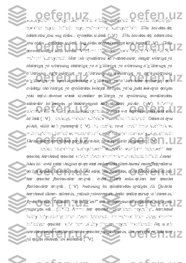 xususiyatlarni   kuchaytiruvchi   vosita   sifatida   qatnashadi   va   nutqda   qavatlangan
ravishlar   paydo   bo‘ladi:   payt   ma’nosining   kuchaytirilishi:   SHu   boisdan-da,
odamzotni   joni   eng   oldin...   oyoqdan   uziladi   (TM)   -   SHu   boisdan-da,   odamzotni
joni oldin... oyoqdan uziladi .   Eng   oldin qorovulxonaga kirib boradi   (TM)-     Oldin
qorovulxonaga   kirib   boradi .   Miqdorni   ifodalovchi   ravishlarga   qo‘shilganda   ham
ma’noni   kuchaytiradi:   Ular   zeb-ziynatlarini   ko‘rsatmasinlar,   magar   erlariga   yo
otalariga,   yo   erlarining   otalariga,   yo   o‘g‘illariga,   yo   erlarining   o‘g‘illarnga,   yo
o‘zlarining   og‘a-inilariga,   yo   o‘zlarining   og‘a-inilariga,   yo   og‘a-inilarining
o‘g‘illariga,   yo   opa-singilarining   o‘g‘illariga,   yo   o‘zlari   kabi   ayollarga,   qo‘l
ostidagi   cho‘rilarga,   yo   ayollardan   behojat   bo‘lgan,   ya’ni   juda   keksayib   qolgan
yoki   aqlsiz-devona   erkak   xizmatkor   qo‘llarga,   yo   ayollarning   avratlaridan
xabardor   bo‘lmagan   go‘daklargagina   ko‘rsatishlari   joizdir.   (TM) .   So‘zning
takrorlanishi   ma’noni   yanada   kuchaytiradi:   O‘ylari   esa   hayotdan   juda-juda   olis
bo‘ladi   (TM). Harakatga nisbatan sub’ektiv munosabat ifodalanadi:   Odam zot   ayni
pishib,   etilib   ko‘z   yummaydi   (TM) .   Bu   ottenka   rosa     orqali   biroz   kuchlirok   va
mubolag‘aliroq beriladi va maqtanchoqlik, mag‘rurlanish ottenkasi yuzaga chiqadi:
Ukrainada ocharchilikka qarshi kurashib,  rosa  tajriba to‘plaganmiz  (TM).
Harakat   belgisining   kuchaytiruvchi   va   ravish   vazifasini   bajaruvchi   har
qancha, harchand, qancha   so‘zlari o‘zaro sinonimik munosabatda bo‘ladi:  Ammo-
lekin biz sovet xalqi shugina qisqa vaqt mobaynida olamshumul muvaffaqiyatlarni
qo‘lga kiritdik, bu bilan butun sovet xalqi, shu jumladan, ozod SHarq xotin-qizlari
har   qancha   faxrlansalar   arziydi...   ozod   SHarq   xotin-qizlari   har   qancha
faxrlansalar   arziydi...   (TM).   Enasining   bu   qiliqlaridan   uyalgan   Ali   Qushchi
harchand   iltimos   qilmasin,   yalinib-yolvormasin,   hatto   qattiq-quruq   so‘zlamasin,
foyda bermas,  Tillabibi:  "Bo‘talog‘im!" deb qichqirganicha orqasidan  yugurgani
yugurgan   edi...   (OYO).   Ammo   har   qancha     uslublararo   neytralligi,   harchand
badiiy   bo‘yoqdorligi   bilan   o‘zaro   farqlanadi.   Bir   ma’nosi   bilan   ularga   sinonim
bo‘ladigan   qancha     so‘zi   ham   uslubiy   jihatdan   neytral   hisoblanadi:   Ha,   u   o‘z
umrida   qancha   xatolar qilmasin,   qancha   yanglishmasin, ilm-ma’rifat yo‘lida qirq
yil qilgan mehnati zoe ketmabdi  (TM) . 