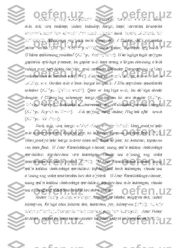 Harakatning   belgi-xususiyatlarini   anglatuvchi   ravishlar   silsilasida   hech,
aslo,   asti,   sira,   mutlaqo,   zinhor,   butunlay,   hargiz,   taqir,   zarracha,   tirnoqcha
sinonimik  qatori   ham   salmoqli   o‘rin  tutadi.  Ulardan   hech     barcha  uslublarda  faol
qo‘llaniladi:   Bahorimga   yog‘gach   hech   erimas   qor,   /   Gulday   she’r   yozmadim
atrlar   sochib... (Zulfiya.   Kechir   yoshlik).   Hech   bahor,   tuproqda   uyg‘onish   /
O‘tdimi qalbimning yonidan?  (Zulfiya. Kechir, bahor).  U ko‘ngliga tugib qo‘ygan
gaplarini   aytishga   iymanar,   bu   gaplar   usiz   ham   arang   o‘tirgan   otasining   o‘ksik
ruhiga   ozor   berishidan   cho‘chir,   ayni   zamonda   Qalandar   Qarnoqiyning   so‘zlari
yodidan  hech  ko‘tarilmas edi  (OYO).  Aslo, hargiz   poetik uslubga,  asti   so‘zlashuv
uslubiga  xos:   Derdim   aslo   o‘lmas  burgut   bosgan  iz.  /  SHu  qayrilmas  qanotlarda
uchaber   (Zulfiya.   Qishloq   vrachi).   Qaro   er   bag‘riga   essiz,   bu   do‘stga   alvido
denglar,   /   CHirog‘ing   uchmagay   hargiz ,   yashaysan   biz   aro   denglar   (Zulfiya.
Do‘stga   marsiya).   Endilikda   u   sharmanda   qiz,   /Kelinlikka   yaramas   hargiz !
(Zulfiya.   Zaynab   va   Omon).   –   Asti   qo‘ying,   ming   shukur,   /Tug‘adi   ofat   –   urush
(Zulfiya. Ikki o‘rtoq).
Hech, aslo, sira, hargiz   so‘zlari o‘zaro sinonim bo‘ladi:   Umri jovid yo‘qdir
aslo  ustivor olam aro, Ketdi ko‘plar, biz keturmiz, topqusen sen ham fano  (OYO) -
Umri jovid yo‘qdir   hargiz   ustivor olam aro, Ketdi ko‘plar, biz keturmiz, topqusen
sen   ham   fano..   U   Amir   Kamoliddinga   ishonar,   uning   qal’a   kalitini   shahzodaga
qarshiliksiz   topshirishini   sira   kutmagan,   chunki   uni   o‘zining   eng   sodiq
amirlaridan   biri   deb   o‘ylardi!..   (OYO)   -   U   Amir   Kamoliddinga   ishonar,   uning
qal’a   kalitini   shahzodaga   qarshiliksiz   topshirishini   hech   kutmagan,   chunki   uni
o‘zining eng sodiq amirlaridan biri deb o‘ylardi   -   U Amir Kamoliddinga ishonar,
uning   qal’a   kalitini   shahzodaga   qarshiliksiz   topshirishini   aslo   kutmagan,   chunki
uni o‘zining eng sodiq amirlaridan biri deb o‘ylardi.  
Zinhor   badiiy uslubga xoslangan:   Nigohim yo‘ldadur, kelgaymi  deb,   zinhor
bilmaysen,   Ko‘ngil   ohin   bilurmi   deb,   kutarmen,   yor,   bilmaysen   (OYO) .   Bu   so‘z
takror qo‘llanib, juftlashganda inkor ottenkasi yana ham kuchayadi:   –Amir Temur
toshlari... ehtiyot bo‘lmoq kerak...  zinhor-bazinhor  ehtiyot bo‘lmoq kerak  (OYO) .  