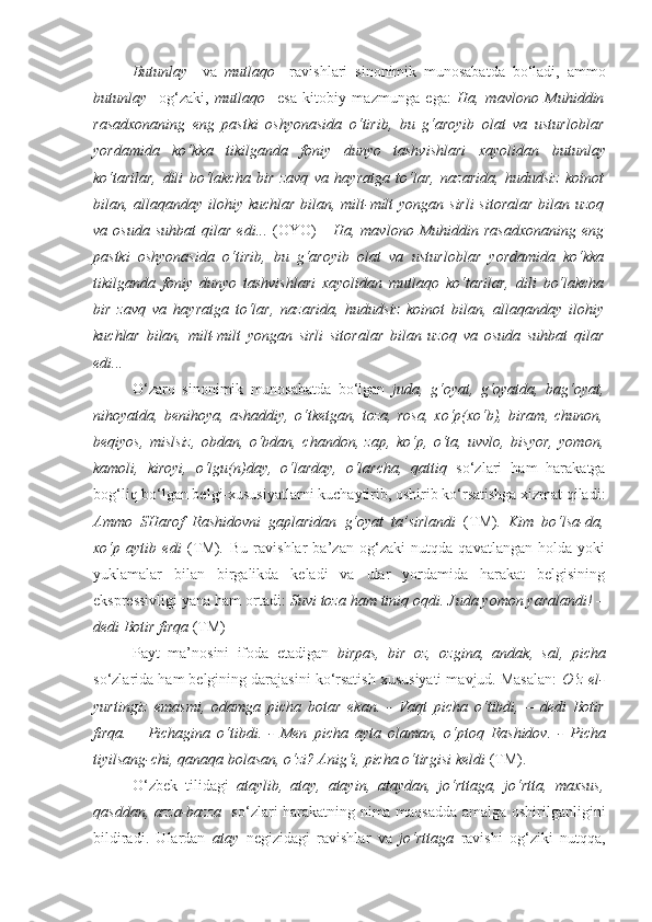 Butunlay     va   mutlaqo     ravishlari   sinonimik   munosabatda   bo‘ladi,   ammo
butunlay     og‘zaki,   mutlaqo     esa   kitobiy   mazmunga   ega:   Ha,   mavlono   Muhiddin
rasadxonaning   eng   pastki   oshyonasida   o‘tirib,   bu   g‘aroyib   olat   va   ustur loblar
yordamida   ko‘kka   tikilganda   foniy   dunyo   tashvishlari   xayolidan   butunlay
ko‘tarilar,   dili   bo‘lakcha   bir   zavq   va   hayratga   to‘lar,   nazarida,   hududsiz   koinot
bilan, allaqanday ilohiy kuchlar bilan, milt-milt  yongan sirli  sitoralar  bilan uzoq
va  osuda   suhbat   qilar   edi...   (OYO)   -   Ha,  mavlono   Muhiddin   rasadxonaning   eng
pastki   oshyonasida   o‘tirib,   bu   g‘aroyib   olat   va   ustur loblar   yordamida   ko‘kka
tikilganda   foniy   dunyo   tashvishlari   xayolidan   mutlaqo   ko‘tarilar,   dili   bo‘lakcha
bir   zavq   va   hayratga   to‘lar,   nazarida,   hududsiz   koinot   bilan,   allaqanday   ilohiy
kuchlar   bilan,   milt-milt   yongan   sirli   sitoralar   bilan   uzoq   va   osuda   suhbat   qilar
edi...
O‘zaro   sinonimik   munosabatda   bo‘lgan   juda,   g‘oyat,   g‘oyatda,   bag‘oyat,
nihoyatda,   benihoya,   ashaddiy,   o‘tketgan,   toza,   rosa,   xo‘p(xo‘b),   biram,   chunon,
beqiyos,   mislsiz,   obdan,   o‘bdan,   chandon,   zap,   ko‘p,   o‘ta,   uvvlo,   bisyor,   yomon,
kamoli,   kiroyi,   o‘lgu(n)day,   o‘larday,   o‘larcha,   qattiq   so‘zlari   ham   harakatga
bog‘liq bo‘lgan belgi-xususiyatlarni kuchaytirib, oshirib ko‘rsatishga xizmat qiladi:
Ammo   SHarof   Rashidovni   gaplaridan   g‘oyat   ta’sirlandi   (TM) .   Kim   bo‘lsa-da,
xo‘p   aytib   edi   (TM) .   Bu   ravishlar   ba’zan   og‘zaki   nutqda   qavatlangan   holda   yoki
yuklamalar   bilan   birgalikda   keladi   va   ular   yordamida   harakat   belgisining
ekspressivligi yana ham ortadi:  Suvi  toza   ham  tiniq oqdi.   Juda   yomon  yaralandi! –
dedi Bo tir firqa  (TM)
Payt   ma’nosini   ifoda   etadigan   birpas,   bir   oz,   ozgina,   andak,   sal,   picha
so‘zlarida ham belgining darajasini ko‘rsatish xususiyati mavjud. Masalan:   O‘z el-
yurtingiz   emasmi,   odamga   picha   botar   ekan.   -   Vaqt   picha   o‘tibdi,   –   dedi   Botir
firqa.   –   Pichagina   o‘tibdi.   -   Men   picha   ayta   olaman,   o‘ptoq   Rashidov.   -   Picha
tiyilsang-chi, qanaqa bolasan, o‘zi? Anig‘i,  picha  o‘tirgisi keldi  (TM).
O‘zbek   tilidagi   ataylib,   atay,   atayin,   ataydan,   jo‘rttaga,   jo‘rtta,   maxsus,
qasddan, azza-bazza    so‘zlari harakatning nima maqsadda amalga oshirilganligini
bildiradi.   Ulardan   atay   negizidagi   ravishlar   va   jo‘rttaga   ravishi   og‘ziki   nutqqa, 