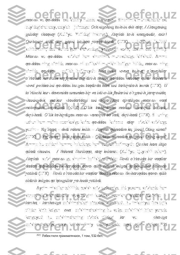 maxsus   va   qasddan     esa   kitobiy   nutqqa   xoslangan.     Sinonimik   munosabatlar   esa
quyidagicha: atay, ataylab – jo‘rttaga:  Och nigohing tushsin deb  atay , / Alanganing
guliday   chaqnay   (Zulfiya.   Yo‘ldagi   insonga).   Ataylab   tosh   emagandir,   axir!
Qurbonoy   xola   atay   gapni   boshqa   yoqqa   burdi.   (O‘X).   U   jo‘rttaga   "sultoni
sohibqiron",   dedi   va   bu   gapi   shahzodaga   yoqqanini   sezib,   davom   etdi   (OYO).
Maxsus   va   qasddan     so‘zlari   ham   sinonimik   munosabatga   kirishadi.   Ammo
qasddan   ning   o‘rnida   maxsus   ni   qo‘llashi   mumkin   bo‘lgan   holda,   maxsus   ning
o‘rnida   qasddan     qo‘llab   bo‘lmaydi:   Erta-indin   sovuq   tushsa,   o‘quvchilar
o‘rtasida   norozilik   kayfiyatini   tug‘dirish   uchun   qasddan   shunday   qildi.   Basharti
sovet   pechkasini   qasddan   buzgan   taqdirda   ham   uni   tarbiyalash   kerak   (O‘X).   U
to‘rtinchi kurs davomida-umumkasbiy va ixtisoslik fanlarini o‘rganish jarayonida,
shuningdek,   mazkur   standartdagi   uni   bajarishga   ajratilgan   maxsus   vaqt
mobaynida   bajariladi   (DTS).   O‘lik   tashiydigan   maxsus   samolyot   bo‘ladi,
deyishadi.  O‘lik  tashiydigan   maxsus   samolyot  bo‘ladi, deyishadi   (O‘X).  SHuning
uchun   ham   ma’no   ottenkasiga   ko‘ra   qasddan     ko‘proq     atay     o‘zakli   so‘zlarga
yaqin:   - Yig‘lama, - dedi  rahmi  kelib. -   Ataylab   qilmadim-ku, jinni!  Oting nima?
(O‘X) -  - Yig‘lama, - dedi rahmi kelib. -  Qasddan  qilmadim-ku, jinni! Oting nima?
Ammo   bu   qoidani   hamma   holatlarga   ham   qo‘llab   bo‘lmaydi:   Qizcha   ham   iltijo
qiladi   chunon.   –   /   Rahmat   Huriliqqo,   atay   kelamiz .   (Zulfiya.   Quyoshli   qalam).
Ataylab     so‘zi   maxsus   ga   sinonim   bo‘lishi   mumkin:   Hovli   o‘rtasida   bir   vaqtlar
dadam   ataylabdan   Beshariqdan  qavas  qilib oldirib kelgan qo‘qongullar yashnab
yotibdi  (O‘X) -  Hovli o‘rtasida bir vaqtlar dadam  maxsus  Beshariqdan qavas qilib
oldirib kelgan qo‘qongullar yashnab yotibdi.
Ayrim   misollar   tahlilida   ravish   so‘z   turkumiga   oid   yasama   so‘zlarda   ham
sitnonimik   munosabatlar   mavjudligini   kuzatish   mumkin.   Masalan   bu   holat     -
larcha,   -   larchasiga   qo‘shimchalari   o‘rtasida   kuzatiladi.   Bu   imkoniyat   fors-tojik
tilidan   kirib   kelgan   – ona     qo‘shimchasining   bu   safga   qo‘shilishi   bilan   yanada
kengayadi   Bu   qo‘shimchaning   o‘zbek   tilidagi   – lar     va         –chasiga
qo‘shimchalariga   teng   kelishi   ilmiy   adabiyotlarda   qayd   qilib   o‘tilgan. 25
25
25 25
  Ўзбек тили грамматикаси, 1 том, 532-бет. 