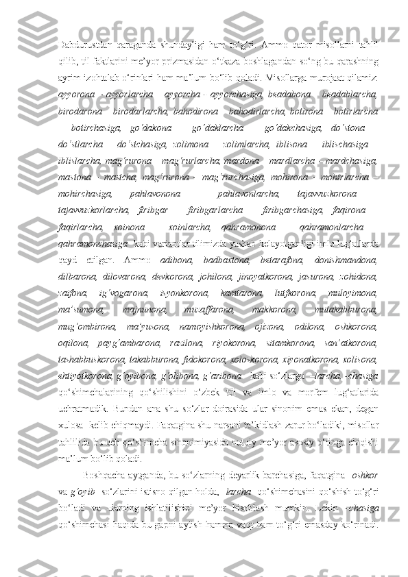 Dabdurustdan   qaraganda   shundayligi   ham   to‘g‘ri.   Ammo   qator   misollarni   tahlil
qilib, til faktlarini me’yor prizmasidan o‘tkaza boshlagandan so‘ng bu qarashning
ayrim izohtalab o‘rinlari ham ma’lum bo‘lib qoladi. Misollarga murojaat qilamiz:
ayyorona   –  ayyorlarcha  –  ayyorcha  -   ayyorchasiga,  beadabona  –  beadablarcha,
birodarona – birodarlarcha, bahodirona – bahodirlarcha, botirona – botirlarcha
–   botirchasiga,   go‘dakona   –   go‘daklarcha   –   go‘dakchasiga,   do‘stona   –
do‘stlarcha   –   do‘stchasiga,   zolimona   –   zolimlarcha,   iblisona   –   iblischasiga   –
iblislarcha, mag‘rurona – mag‘rurlarcha, mardona – mardlarcha – mardchasiga,
mastona   –   mastcha,   mag‘rurona   –   mag‘rurchasiga,   mohirona   –   mohirlarcha   –
mohirchasiga,   pahlavonona   –   pahlavonlarcha,   tajavvuzkorona   –
tajavvuzkorlarcha,   firibgar   –   firibgarlarcha   –   firibgarchasiga,   faqirona   –
faqirlarcha,   xoinona   –   xoinlarcha,   qahramonona   –   qahramonlarcha   –
qahramonchasiga    kabi variantlar tilimizda yashab kelayotganligi imlo lug‘atlarda
qayd   etilgan.   Ammo   adibona,   badbaxtona,   betarafona,   donishmandona,
dilbarona,   dilovarona,   devkorona,   johilona,   jinoyatkorona,   jasurona,   zohidona,
zaifona,   ig‘vogarona,   isyonkorona,   kamtarona,   lutfkorona,   muloyimona,
ma’sumona,   majnunona,   muzaffarona,   makkorona,   mutakabburona,
mug‘ombirona,   ma’yusona,   namoyishkorona,   ojizona,   odilona,   oshkorona,
oqilona,   payg‘ambarona,   razilona,   riyokorona,   sitamkorona,   san’atkorona,
tashabbuskorona, takabburona, fidokorona, xoloskorona, xiyonatkorona, xolisona,
ehtiyotkorona, g‘oyibona, g‘olibona, g‘aribona     kabi so‘zlarga  – larcha, -chasiga
qo‘shimchalarining   qo‘shilishini   o‘zbek   tili   va   imlo   va   morfem   lug‘atlarida
uchratmadik.   Bundan   ana   shu   so‘zlar   doirasida   ular   sinonim   emas   ekan,   degan
xulosa  kelib chiqmaydi. Faqatgina shu narsani ta’kidlash zarur bo‘ladiki, misollar
tahlilida bu uch qo‘shimcha sinonimiyasida nutqiy me’yor asosiy o‘ringa chiqishi
ma’lum bo‘lib qoladi. 
Boshqacha  aytganda, bu so‘zlarning deyarlik barchasiga, faqatgina    oshkor
va   g‘oyib     so‘zlarini istisno qilgan holda, - larcha    qo‘shimchasini qo‘shish to‘g‘ri
bo‘ladi   va   ularning   ishlatilishini   me’yor   hisoblash   mumkin.   Lekin   – chasiga
qo‘shimchasi  haqida bu gapni aytish hamma vaqt  ham to‘g‘ri  emasday  ko‘rinadi. 