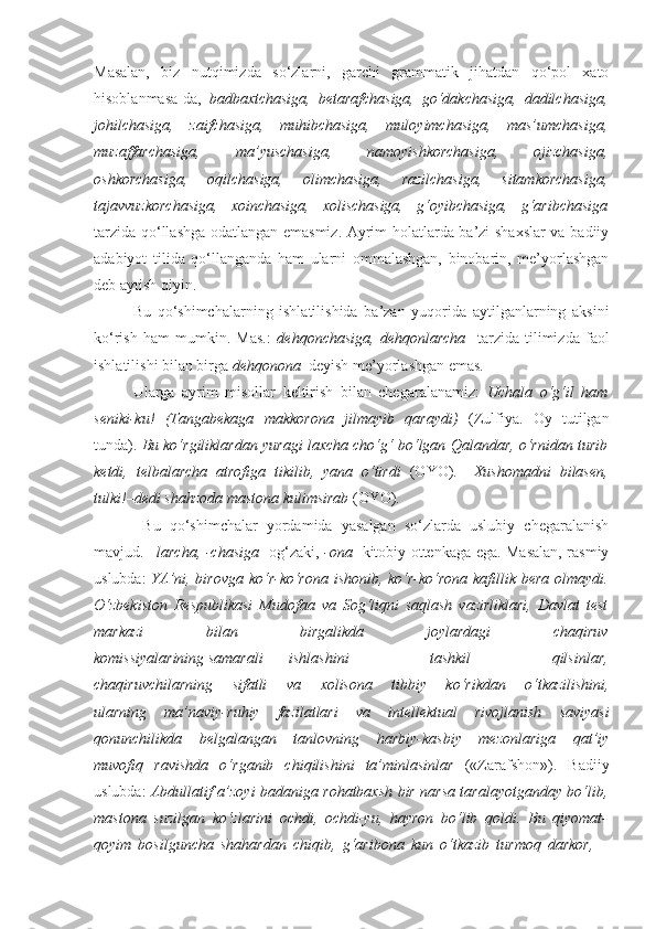 Masalan,   biz   nutqimizda   so‘zlarni,   garchi   grammatik   jihatdan   qo‘pol   xato
hisoblanmasa-da,   badbaxtchasiga,   betarafchasiga,   go‘dakchasiga,   dadilchasiga,
johilchasiga,   zaifchasiga,   muhibchasiga,   muloyimchasiga,   mas’umchasiga,
muzaffarchasiga,   ma’yuschasiga,   namoyishkorchasiga,   ojizchasiga,
oshkorchasiga,   oqilchasiga,   olimchasiga,   razilchasiga,   sitamkorchasiga,
tajavvuzkorchasiga,   xoinchasiga,   xolischasiga,   g‘oyibchasiga,   g‘aribchasiga
tarzida qo‘llashga odatlangan emasmiz. Ayrim holatlarda ba’zi shaxslar va badiiy
adabiyot   tilida   qo‘llanganda   ham   ularni   ommalashgan,   binobarin,   me’yorlashgan
deb aytish qiyin. 
Bu   qo‘shimchalarning   ishlatilishida   ba’zan   yuqorida   aytilganlarning   aksini
ko‘rish   ham   mumkin.   Mas.:   dehqonchasiga,   dehqonlarcha     tarzida   tilimizda   faol
ishlatilishi bilan birga  dehqonona   deyish me’yorlashgan emas. 
Ularga   ayrim   misollar   keltirish   bilan   chegaralanamiz:   Uchala   o‘g‘il   ham
seniki-ku!   (Tangabekaga   makkorona   jilmayib   qaraydi)   (Zulfiya.   Oy   tutilgan
tunda).  Bu ko‘rgiliklardan yuragi laxcha cho‘g‘ bo‘lgan Qalandar, o‘rnidan turib
ketdi,   telbalarcha   atrofiga   tikilib,   yana   o‘tirdi   (OYO).   –Xushomadni   bilasen,
tulki!–dedi shahzoda  mastona  kulimsirab  (OYO) .
  Bu   qo‘shimchalar   yordamida   yasalgan   so‘zlarda   uslubiy   chegaralanish
mavjud.   –larcha, -chasiga     og‘zaki,   -ona     kitobiy ottenkaga ega. Masalan, rasmiy
uslubda:   YA’ni, birovga   ko‘r-ko‘rona   ishonib,   ko‘r-ko‘rona   kafillik bera olmaydi.
O‘zbekiston   Respublikasi   Mudofaa   va   Sog‘liqni   saqlash   vazirliklari,   Davlat   test
markazi   bilan   birgalikda   joylardagi   chaqiruv
komissiyalarining samarali ishlashini   tashkil   qilsinlar,
chaqiruvchilarning   sifatli   va   xolisona   tibbiy   ko‘rikdan   o‘tkazilishini,
ularning   ma’naviy-ruhiy   fazilatlari   va   intellektual   rivojlanish   saviyasi
qonunchilikda   belgalangan   tanlovning   harbiy-kasbiy   mezonlariga   qat’iy
muvofiq   ravishda   o‘rganib   chiqilishini   ta’minlasinlar   («Zarafshon»).   Badiiy
uslubda:   Abdullatif a’zoyi badaniga rohatbaxsh bir narsa taralayotganday bo‘lib,
mastona   suzilgan   ko‘zlarini   ochdi,   ochdi-yu,   hayron   bo‘lib   qoldi.   Bu   qiyomat-
qoyim   bosilguncha   shahardan   chiqib,   g‘aribona   kun   o‘tkazib   turmoq   darkor,   – 