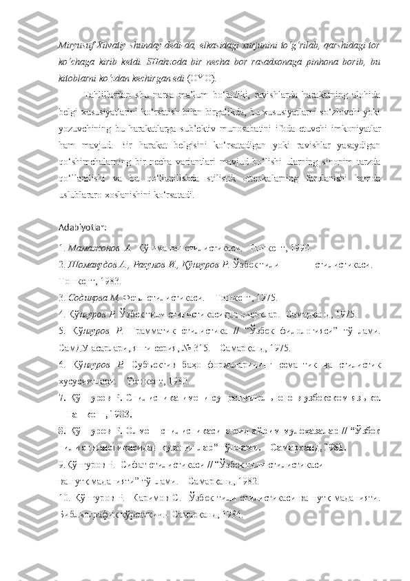 Miryusuf Xilvatiy shunday dedi-da, elkasidagi xurjunini to‘g‘rilab, qarshidagi tor
ko‘chaga   kirib   ketdi.   SHahzoda   bir   necha   bor   rasadxonaga   pinhona   borib,   bu
kitoblarni ko‘zdan kechirgan edi  (OYO) .
Tahlillardan   shu   narsa   ma’lum   bo‘ladiki,   ravishlarda   harakatning   alohida
belgi-xususiyatlarini  ko‘rsatish bilan birgalikda, bu xususiyatlarni  so‘zlovchi  yoki
yozuvchining   bu   harakatlarga   sub’ektiv   munosabatini   ifoda   etuvchi   imkoniyatlar
ham   mavjud.   Bir   harakat   belgisini   ko‘rsatadigan   yoki   ravishlar   yasaydigan
qo‘shimchalarning   bir   necha   variantlari   mavjud   bo‘lishi   ularning   sinonim   tarzda
qo‘llanilishi   va   bu   qo‘llanilishda   stilistik   ottenkalarning   farqlanishi   hamda
uslublararo xoslanishini ko‘rsatadi.
Adabiyotlar:
1.  Мамажонов  А.   Қўшма гап стилистикаси.- Тошкент, 1990.
2.  Шомақудов А., Расулов И., Қўнғуров Р.  Ўзбек тили              стилистикаси. –
Тошкент, 1983.
3.  Содиқова М.  Феъл стилистикаси. – Тошкент, 1975.
4. Қў нғуров Р.  Ўзбек тили стилистикасидан очерклар.- Самарқанд, 1975.
5.   Қў нғуров   Р.   Грамматик   стилистика   //   “Ўзбек   филологияси”   тўплами.
СамДУ асарлари, янги серия, № 315. – Самарқанд, 1975.
6.   Қў нғуров   Р.   Субъектив   баҳо   формаларининг   семантик   ва   стилистик
хусусиятлари. – Тошкент, 1980.
7. Қў нғуров Р.   Стилистика имени существительного в узбекском языке.
– Ташкент, 1983.
8. Қў нғуров Р.   Олмош стилистикасига оид айрим мулоҳазалар // “Ўзбек
тили стилистикасидан кузатишлар” тўплами. – Самарқанд, 1981. 
9.Қў нғуров Р.   Сифат стилистикаси // “Ўзбек тили стилистикаси
ва нутқ маданияти” тўплами. – Самарқанд, 1982.
10.   Қў нғуров   Р.     Каримов   С.     Ўзбек   тили   стилистикаси   ва   нутқ   маданияти.
Библиографик кўрсаткич.– Самарқанд, 1984. 