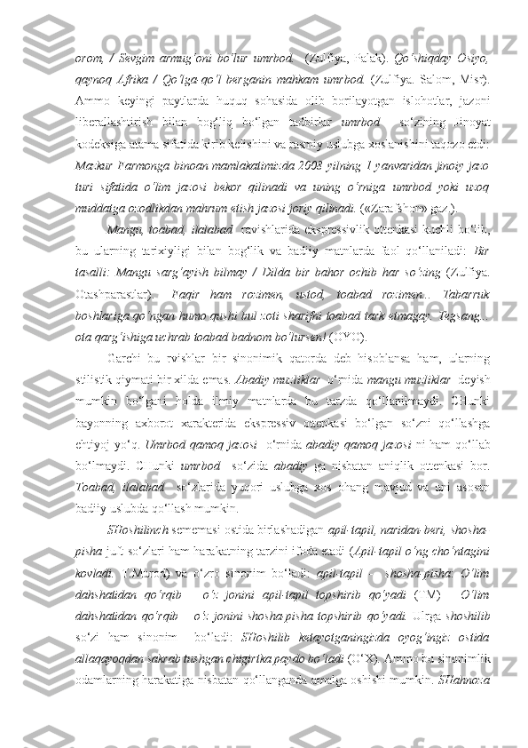 orom,   /   Sevgim   armug‘oni   bo‘lur   umrbod .     (Zulfiya,   Palak).   Qo‘shiqday   Osiyo,
qaynoq   Afrika   /   Qo‘lga-qo‘l   berganin   mahkam   umrbod .   (Zulfiya.   Salom,   Misr).
Ammo   keyingi   paytlarda   huquq   sohasida   olib   borilayotgan   islohotlar,   jazoni
liberallashtirish   bilan   bog‘liq   bo‘lgan   tadbirlar   umrbod     so‘zining   Jinoyat
kodeksiga atama sifatida kirib kelishini va rasmiy uslubga xoslanishini taqozo etdi:
Mazkur Farmonga binoan mamlakatimizda 2008 yilning 1 yanvaridan jinoiy jazo
turi   sifatida   o‘lim   jazosi   bekor   qilinadi   va   uning   o‘rniga   umrbod   yoki   uzoq
muddatga ozodlikdan mahrum etish jazosi joriy qilinadi.  («Zarafshon» gaz.).
Mangu, toabad, ilalabad     ravishlarida ekspressivlik ottenkasi  kuchli  bo‘lib,
bu   ularning   tarixiyligi   bilan   bog‘lik   va   badiiy   matnlarda   faol   qo‘llaniladi:   Bir
tasalli:   Mangu   sarg‘ayish   bilmay   /   Dilda   bir   bahor   ochib   har   so‘zing   (Zulfiya.
Otashparastlar).   –Faqir   ham   rozimen,   ustod,   toabad   rozimen...   Tabarruk
boshlariga qo‘ngan humo qushi bul zoti sharifni   toabad   tark etmagay. Tegsang...
ota qarg‘ishiga uchrab  toabad  badnom bo‘lursen!  (OYO).
Garchi   bu   rvishlar   bir   sinonimik   qatorda   deb   hisoblansa   ham,   ularning
stilistik qiymati bir xilda emas.  Abadiy muzliklar   o‘rnida  mangu muzliklar   deyish
mumkin   bo‘lgani   holda   ilmiy   matnlarda   bu   tarzda   qo‘llanilmaydi.   CHunki
bayonning   axborot   xarakterida   ekspressiv   ottenkasi   bo‘lgan   so‘zni   qo‘llashga
ehtiyoj yo‘q.   Umrbod qamoq jazosi     o‘rnida   abadiy qamoq jazosi   ni ham  qo‘llab
bo‘lmaydi.   CHunki   umrbod     so‘zida   abadiy   ga   nisbatan   aniqlik   ottenkasi   bor.
Toabad,   ilalabad     so‘zlarida   yuqori   uslubga   xos   ohang   mavjud   va   uni   asosan
badiiy uslubda qo‘llash mumkin.
SHoshilinch  sememasi ostida birlashadigan   apil-tapil, naridan-beri, shosha-
pisha   juft so‘zlari ham harakatning tarzini ifoda etadi   ( Apil-tapil   o‘ng cho‘ntagini
kovladi.   T.Murod)   va   o‘zro   sinonim   bo‘ladi:   apil-tapil   -     shosha-pisha :   O‘lim
dahshatidan   qo‘rqib   –   o‘z   jonini   apil-tapil   topshirib   qo‘yadi   (TM)   -   O‘lim
dahshatidan   qo‘rqib   –   o‘z   jonini   shosha-pisha   topshirib   qo‘yadi.   Ulrga   shoshilib
so‘zi   ham   sinonim     bo‘ladi:   SHoshilib   ketayotganingizda   oyog‘ingiz   ostida
allaqayoqdan sakrab tushgan chigirtka paydo bo‘ladi  (O‘X) .  Ammo bu sinonimlik
odamlarning harakatiga nisbatan qo‘llanganda amalga oshishi mumkin.   SHahnoza 