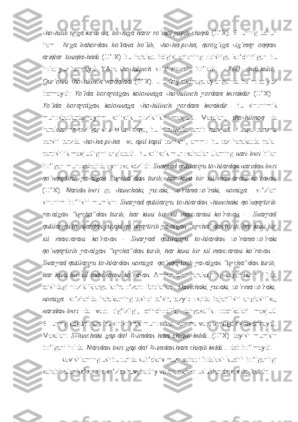 shoshilib  uyga kirdi-da, boshiga harir ro‘mol yopib chiqdi  (O‘X). SHuning uchun
ham     Erga   bahordan   bo‘tana   bo‘lib,   shosha-pisha ,   qirog‘iga   sig‘may   oqqan
ariqlar   tiniqlashadi   (O‘.X)   bu   harakat   belgisi   ariqning   oqishiga   ko‘chirilgan   bu
holat yuz bermaydi. YAna  shoshilinch   so‘zi sinonim bo‘ladi:  — Xex! - dedi kulib,
Qur’onni   shoshilinch   varaqladi   (O‘X). U tibbiy atamaga aylanganda bu holat yuz
bermaydi:   Yo‘lda   borayotgan   kolonnaga   shoshilinch   yordam   kerakdir   (O‘X)   -
Yo‘lda   borayotgan   kolonnaga   shoshilinch   yordam   kerakdir.   Bu   sinonimik
munosbatlarda   ayrim   stilistik   nozikliklr   mavjud.   Masalan,   shoshilmoq   da
harakatning   tezligi,   shu   bilan   birga,   bu   harakatda   tartib   mavjud.   Bunga   qarama
qarshi   tarzda   shosha-pisha     va   apil-tapil   tezlikni,   ammo   bu   tez   harakatda   pala-
partishlik mavjudligini anglatadi.   Bu stilistik munosabatlar ularning  nari-beri  bilan
bo‘lgan munosabatida ayniqsa sezildi:   Snaryad qutilariyu toshlardan   naridan-beri
qo‘nqaytirib   yasalgan   “uycha”dan   turib,   har   kuni   bir   xil   manzarani   ko‘rasan
(O‘X) .   Naridn-beri   ga   shunchaki,   yuzaki,   zo‘rama-zo‘raki,   nomiga     so‘zlari
sinonim   bo‘lishi   mumkin:   Snaryad   qutilariyu   toshlardan   shunchaki   qo‘nqaytirib
yasalgan   “uycha”dan   turib,   har   kuni   bir   xil   manzarani   ko‘rasan   -     Snaryad
qutilariyu toshlardan  yuzaki  qo‘nqaytirib yasalgan “uycha”dan turib, har kuni bir
xil   manzarani   ko‘rasan   -   Snaryad   qutilariyu   toshlardan   zo‘rama-zo‘raki
qo‘nqaytirib   yasalgan   “uycha”dan   turib,   har   kuni   bir   xil   manzarani   ko‘rasan   -
Snaryad   qutilariyu   toshlardan   nomiga     qo‘nqaytirib   yasalgan   “uycha”dan  turib,
har   kuni   bir   xil   manzarani   ko‘rasan.   Ammo   ular   harakatning   bajarilishini   ifoda
etishdagi nozikliklarga ko‘ra o‘zaro farqlanadi:   shunchaki, yuzaki, zo‘rma-zo‘raki,
nomiga     so‘zlarida   harakatning   tashqi   ta’sir,   tazyiq   ostida   bajarilishi   anglashilsa,
naridan-beri   da   vaqt   tig‘izligi,   erinchoqlik,   dangasalik   ottenkalari   mavjud.
SHuning uchun ham bu sinonimik munosabat hamma vaqt amalga oshavermaydi.
Masalan:   SHunchaki   gap-da!   Esimdan   ham   chiqib   ketdi... (O‘X)   deyish   mumkin
bo‘lgani holda   Naridan-beri  gap-da! Esimdan ham chiqib ketdi...  deb bo‘lmaydi.
Ravishlarning ushbu turida sub’ektiv munosabat ifodalash kuchli bo‘lganligi
sababli ular ko‘pincha so‘zlashuv, badiiy va ommabop uslublar doirasida faoldir. 