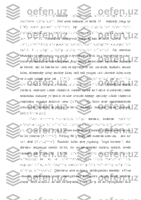 Ushbu   olmoshning   butunlay     og‘zaki   nutqda   ko‘proq   uchraydi   va   unda
ekspressiv   ottenka   kuchli:   Orol   nomi   butunlay   yo‘qoldi.   U   —   butunlay   yangi   uy
(TM) .   Ravish   yasovchi   qo‘shimcha   –lay     tushib   qolganda   ham   ba’zan   ma’no
anglashilaveradi, ammo ravishning bu qisqargan  shakli  hatto ozg‘aki  nutqda ham
kam   qo‘llaniladi:   Ahmedovni   maqtayvrib   butun   ko‘kka   ko‘tarib   yubordi     kabi .
Ushbu qo‘shimchada so‘z yasashdan tashqari, belgini kuchaytirish xususiyati ham
sezildi.   SHu   tufayli   u   badiiy   uslubda   mahsuldor   qo‘llaniladi:   Ha,   mavlono
Muhiddin rasadxonaning eng pastki oshyonasida o‘tirib, bu g‘aroyib olat va ustur -
loblar   yordamida   ko‘kka   tikilganda   foniy   dunyo   tashvishlari   xayolidan   butunlay
ko‘tarilar,   dili   bo‘lakcha   bir   zavq   va   hayratga   to‘lar,   nazarida,   hududsiz   koinot
bilan, allaqanday ilohiy kuchlar bilan, milt-milt  yongan sirli  sitoralar  bilan uzoq
va   osuda   suhbat   qilar   edi...   (OYO).   Harakatning   bajarilishidagi   qat’iyatni   ifoda
etish maqsadida ilmiy va ommabop uslublarda ham qo‘llaniladi:  Moddiy ne’matlar
yaratish,   mahsulot   ishlab   chiqarish,   xalqda   xizmat   ko‘rsatish   tizimlarida   yakka
hokimlikni   butunlay   yo‘qotish   va   ular   orasida   haqiqiy   iqtisodiy   ishlab   chiqarish
raqobatini   vujudga   keltirish   zarur   (R.Valijonov).   Birov   arab   mamlakatlarida
xotin-qizlar   hayotini   ko‘klarga   ko‘tarsa,   boshqasi   butunlay   aksini   gapiradi .
(«Zarafshon» gaz.).
O‘zaro   sinonimik   munosabatda   bo‘lgan   daraksiz,   bedarak     ravishlari
so‘zlashuv nutqida faol qo‘llaniladi. Ularning dostonlar matnida ko‘p uchrashi ham
ana shu bilan izohlnadi:  YOlg‘iz bolam  bedarak  bo‘p ketarmi, / Bunda yurti vayron
bo‘lib   yotarmi   (Alpomish).   YUrting   No‘g‘oyda,   san   bedarak   emassan,   -   deb   bir
so‘z   dedi   (Kuntug‘mish).   Kunbotir   bilan   q ir q   yigitning   “ovga   boramiz”,   deb
daraksiz   ketganiga   xavotir   bo‘lib,   bir   necha   amaldor   bularni   axtarib,   tovda
chiq q an   edi   (Oysuluv).   Otlarga   qo‘shilib,   predmet   yoki   harakat   blgisini
ko‘rsatadigan   be-     va   –siz     qo‘shimchalari   ushbu   holatda   mavhumlikni   ifoda
etayotgan   bo‘lsa,   so‘z   o‘zagining   qavatlanishi   yo‘qlik   ma’nosining   qat’iy   ifoda
etilishiga   ko‘mklashadi:   Qabrlarni   nom-nishonsiz   qoldirganlari   kamday,   «YAna
shunday   takrorlasam,   jinoiy   javobgarlikka   tortinglar»,   degan   tilxat   yozdirib
olardi.   Nom-nishonsiz   ko‘mib   tashlaydilar   (TM).   Yo‘q,   bu   ko‘rayotganlari   tush 