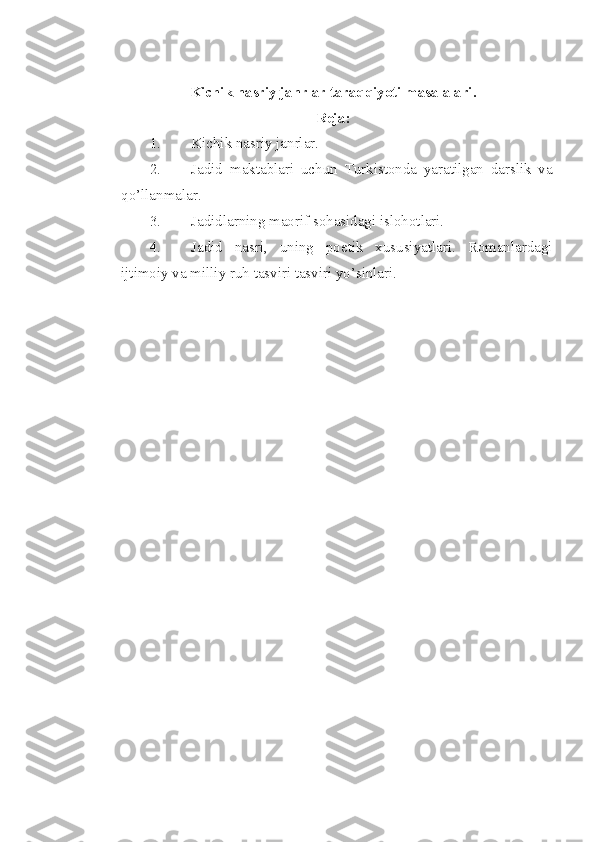 Kichik nasriy janrlar taraqqiyoti masalalari .
Reja:
1. Kichik nasriy janrlar. 
2. Jadid   maktablari   uchun   Turkistonda   yaratilgan   darslik   va
qo’llanmalar.
3. Jadidlarning maorif sohasidagi islohotlari.
4. Jadid   nasri,   uning   poetik   xususiyatlari.   Romanlardagi
ijtimoiy va milliy ruh tasviri tasviri yo’sinlari.
  