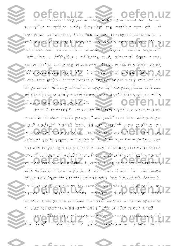 Ismoilbek Gaspirinskiy jadidchilik harakatining rahnamosi edi. Bu nom
yuz   yillar   muqaddam   turkiy   dunyodagi   eng   mashhur   nom   edi.   Uni
qashqardan   Londongacha,   Sankt-Peterburgdan   Bombeygacha   bilar   edilar.   U
vafot etgan 1914 yilning 11 sentyabrida mashhur Narimonov yozadi: “Milliy
Ismoilbek   kabi   qahramonlarni   unutsa,   o’z   hayotini   barbod   etajakdir”.
Darhaqiqat,   u   tirikligidayoq   millatning   otasi,   rahnamosi   degan   nomga
sazovor   bo’ldi.   Uning   eng   katta   xizmati   Rusiya   sarhadida   yashab   turgach,
lekin   zamonaning   zayli   bilan   bir-biridan   uzoq   tushgan   (to’g’rirog’i,
uzoqlashtirilgan)   va   begonalashishdagi   rejasiga   yetgan   turkiy   xalqlarni   bir-
biriga tanitdi. Behbudiy so’zlari bilan aytganda, “Rusiyadagi butun turk-tatar
xalqlarini juda oz tarixiy muddatda xayri xushlik yo’li bilan yaxlit bir milliy
oilaga birlashtirmoqqa noyil bo’ldi”.
Ismoil Gaspirinskiy SHarq xalqlari ma’naviy hayotida, xususan, maktab-
maorifda  chinakam inqilob  yasagan,  “usuli  jadid”  nomi bilan  tarixga  kirgan
“usuli   savtiya”ni   boshlab   berdi.   XX   asr   SHarqining   eng   mashhur,   eng
taraqqiyparvar   harakatchiligiga   –   jadidchilikka   asos   soldi.   U   barcha   turkiy
xalqlarni   yaxlit,   yagona   millat   deb   bildi.   Ularni   ham   ilm-ma’rifatda,   xaq-
huquqda dunyoning taraqqiy qilgach millatlari bilan teng, baqamti ko’rmoqni
orzu qildi. Butun aqli vujudini mana shu  muqaddas ishga millatning ravnaqi
va muhofazasi yo’liga sarf etdi. Bu zamonasining baland-pastidan xabardor,
tarix   va   taqdirini   teran   anglagan,   SHarqni   ham,   G’arbni   ham   bab-baravar
bilgan   va   ko’rgan   bir   kishining   aniq   va   rejasi   hatti-harakati   edi.   Ammo   bu
harakatlarida   shakkoklik   va   kofirparastlik   deb   baholandi.   Dushmanlari   esa
siyosiy   ayb   qo’ydilar.   Turkiy   qavmlarni   Rusiya   davlatiga   qarshi
birlashtirishda,   yagona   turk-tatar   mamlakati   tuzishda   urinishida   aybladilar.
SHu tariqa Gaspirinskiy XX asrning 80-yillarida avlodlari qayta boshladi.
Ismoil   Gaspirinskiy   an’anaviy   tahsilning   zamondan   orqada   qolganini,
shu   tufayli   musulmonlarimiz   jahon   taraqqiyotidan   chetga   surilib 