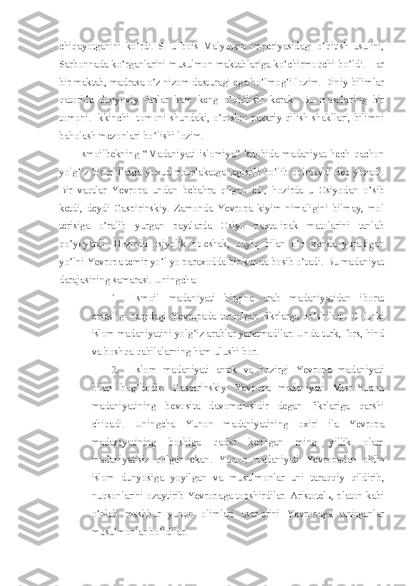 chiqayotganini   ko’rdi.   SHu   bois   Malyutkin   imperiyasidagi   o’qitish   usulini,
Sarbonnada ko’rganlarini musulmon maktablariga ko’chirmoqchi bo’ldi. Har
bir maktab, madrasa o’z nizom dasturagi ega bo’lmog’i lozim. Diniy bilimlar
qatorida   dunyoviy   fanlar   ham   keng   o’qitilishi   kerak.   Bu   masalaning   bir
tomoni. Ikkinchi   tomoni shundaki, o’qishni nazariy qilish shakllari, bilimni
baholash mezonlari bo’lishi lozim.
Ismoilbekning   “Madaniyati   islomiya”   kitobida   madaniyat   hech   qachon
yolg’iz bir millatga yoxud mamlakatga tegishli bo’lib qolmaydi deb yozadi.
Bir   vaqtlar   Yevropa   undan   bebahra   qilgan   edi,   hozirda   u   Osiyodan   o’sib
ketdi,   deydi   Gaspirinskiy.   Zamonda   Yevropa   kiyim   nimaligini   bilmay,   mol
terisiga   o’ralib   yurgan   paytlarda   Osiyo   paxta-ipak   matolarini   tanlab
qo’yoyardi.   Hozirda   osiyolik   ot-eshak,   qayiq   bilan   o’n   kunda   yuradigan
yo’lni Yevropa temir yo’l yo paraxodda bir kunda bosib o’tadi. Bu madaniyat
darajasining samarasi. Uningcha:
1. Ismoil   madaniyati   birgina   arab   madaniyatidan   iborat
emasligi   haqidagi   Yevropada   tarqalgan   fikrlarga   qo’shiladi.   CHunki
islom madaniyatini yolg’iz arablar yaratmadilar. Unda turk, fors, hind
va boshqa qabilalarning ham ulushi bor.
2. Islom   madaniyati   antik   va   hozirgi   Yevropa   madaniyati
bilan   bog’liqdir.   Gaspirinskiy   Yevropa   madaniyati   Misr-Yunon
madaniyatining   bevosita   davomchisidir   degan   fikrlariga   qarshi
chiqadi.   Uningcha   Yunon   madaniyatining   oxiri   ila   Yevropa
madaniyatining   boshiga   qadar   kechgan   ming   yillik   olam
madaniyatisiz   qolgan   ekan.   Yunon   madaniyati   Yevropadan   oldin
islom   dunyosiga   yoyilgan   va   musulmonlar   uni   taraqqiy   qildirib,
nuqsonlarini ozaytirib Yevropaga topshirdilar. Aristotelь, platon kabi
o’nlab   mashhur   yunon   olimlari   asarlarini   Yevropaga   tanitganlar
musulmonlar bo’ldilar. 