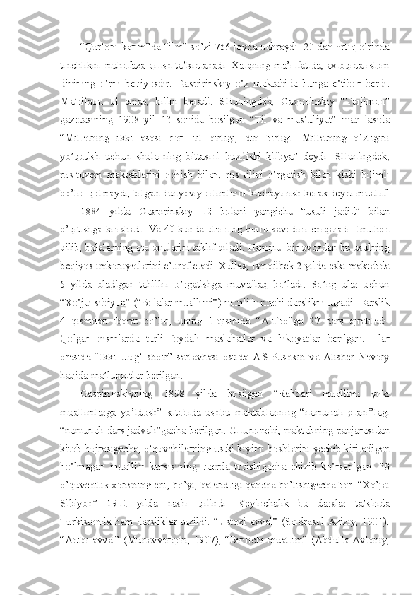 “Qur’oni karim”da “ilm” so’zi 756 joyda uchraydi. 20 dan ortiq o’rinda
tinchlikni muhofaza qilish ta’kidlanadi. Xalqning ma’rifatida, axloqida islom
dinining   o’rni   beqiyosdir.   Gaspirinskiy   o’z   maktabida   bunga   e’tibor   berdi.
Ma’rifatni   til   emas,   bilim   beradi.   SHuningdek,   Gaspirinskiy   “Tarjimon”
gazetasining   1908   yil   13   sonida   bosilgan   “Til   va   mas’uliyat”   maqolasida
“Millatning   ikki   asosi   bor:   til   birligi,   din   birligi.   Millatning   o’zligini
yo’qotish   uchun   shularning   bittasini   buzilishi   kifoya”   deydi.   SHuningdek,
rus-tuzem   maktablarini   ochish   bilan,   rus   tilini   o’rgatish   bilan   kishi   bilimli
bo’lib qolmaydi, bilgan dunyoviy bilimlarni kuchaytirish kerak deydi muallif.
1884   yilda   Gaspirinskiy   12   bolani   yangicha   “usuli   jadid”   bilan
o’qitishga kirishadi. Va 40 kunda ularning burro savodini chiqaradi. Imtihon
qilib, bolalarning ota-onalarini taklif qiladi. Hamma  bir ovozdan bu usulning
beqiyos imkoniyatlarini e’tirof etadi. Xullas, Ismoilbek 2 yilda eski maktabda
5   yilda   oladigan   tahlilni   o’rgatishga   muvaffaq   bo’ladi.   So’ng   ular   uchun
“Xo’jai sibiyon” (“Bolalar muallimi”) nomli birinchi darslikni tuzadi. Darslik
4   qismdan   iborat   bo’lib,   uning   1-qismida   “Alifbo”ga   27   dars   ajratiladi.
Qolgan   qismlarda   turli   foydali   maslahatlar   va   hikoyatlar   berilgan.   Ular
orasida   “Ikki   ulug’   shoir”   sarlavhasi   ostida   A.S.Pushkin   va   Alisher   Navoiy
haqida ma’lumotlar berilgan.
Gaspirinskiyning   1898   yilda   bosilgan   “Rahbari   muallimi   yoki
muallimlarga   yo’ldosh”   kitobida   ushbu   maktablarning   “namunali   plani”lagi
“namunali dars jadvali”gacha berilgan. CHunonchi, maktabning panjarasidan
kitob hujrasigacha, o’quvchilarning ustki kiyimi boshlarini yechib kiritadigan
bo’lmagan   muallim   kursisining   qaerda   turishigacha   chizib   ko’rsatilgan.   30
o’quvchilik xonaning eni, bo’yi, balandligi qancha bo’lishigacha bor. “Xo’jai
Sibiyon”   1910   yilda   nashr   qilindi.   Keyinchalik   bu   darslar   ta’sirida
Turkistonda  ham  darsliklar  tuzildi.  “Ustozi  avval”  (Saidrasul  Aziziy,  1901),
“Adibi avval” (Munavvarqori, 1907), “Birinchi muallim” (Abdulla Avloniy, 