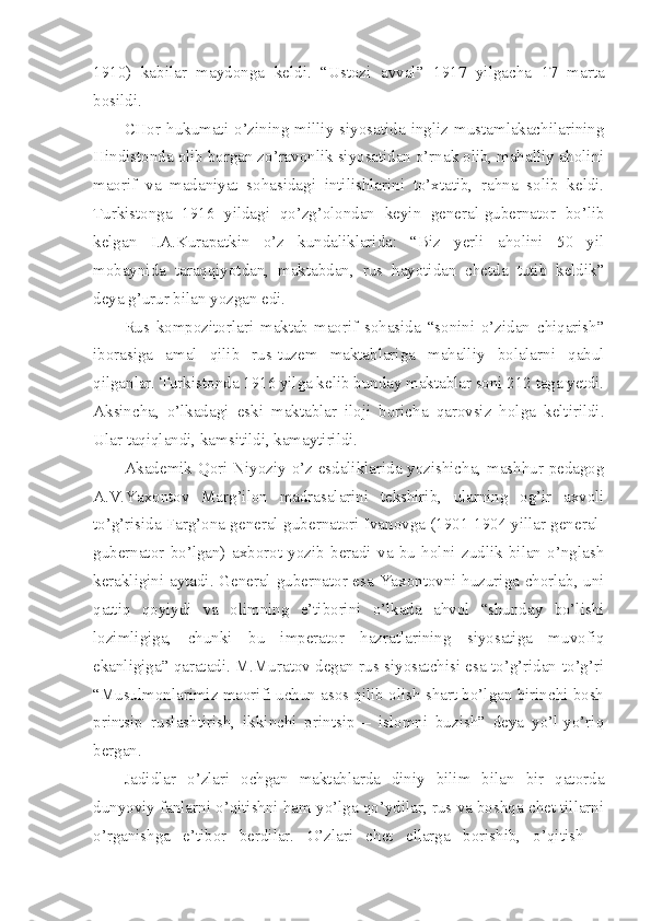 1910)   kabilar   maydonga   keldi.   “Ustozi   avval”   1917   yilgacha   17   marta
bosildi.
CHor   hukumati   o’zining  milliy   siyosatida  ingliz  mustamlakachilarining
Hindistonda olib borgan zo’ravonlik siyosatidan o’rnak olib, mahalliy aholini
maorif   va   madaniyat   sohasidagi   intilishlarini   to’xtatib,   rahna   solib   keldi.
Turkistonga   1916   yildagi   qo’zg’olondan   keyin   general-gubernator   bo’lib
kelgan   I.A.Kurapatkin   o’z   kundaliklarida:   “Biz   yerli   aholini   50   yil
mobaynida   taraqqiyotdan,   maktabdan,   rus   hayotidan   chetda   tutib   keldik”
deya g’urur bilan yozgan edi.
Rus   kompozitorlari   maktab-maorif   sohasida   “sonini   o’zidan   chiqarish”
iborasiga   amal   qilib   rus-tuzem   maktablariga   mahalliy   bolalarni   qabul
qilganlar. Turkistonda 1916 yilga kelib bunday maktablar soni 212 taga yetdi.
Aksincha,   o’lkadagi   eski   maktablar   iloji   boricha   qarovsiz   holga   keltirildi.
Ular taqiqlandi, kamsitildi, kamaytirildi.
Akademik Qori Niyoziy o’z esdaliklarida yozishicha, mashhur pedagog
A.V.Yaxontov   Marg’ilon   madrasalarini   tekshirib,   ularning   og’ir   axvoli
to’g’risida Farg’ona general-gubernatori Ivanovga (1901-1904 yillar general-
gubernator   bo’lgan)   axborot   yozib   beradi   va   bu   holni   zudlik   bilan   o’nglash
kerakligini aytadi. General-gubernator esa Yaxontovni huzuriga chorlab, uni
qattiq   qoyiydi   va   olimning   e’tiborini   o’lkada   ahvol   “shunday   bo’lishi
lozimligiga,   chunki   bu   imperator   hazratlarining   siyosatiga   muvofiq
ekanligiga” qaratadi. M.Muratov degan rus siyosatchisi esa to’g’ridan-to’g’ri
“Musulmonlarimiz maorifi uchun asos qilib olish shart bo’lgan birinchi bosh
printsip   ruslashtirish,   ikkinchi   printsip   –   islomni   buzish”   deya   yo’l-yo’riq
bergan.
Jadidlar   o’zlari   ochgan   maktablarda   diniy   bilim   bilan   bir   qatorda
dunyoviy fanlarni o’qitishni ham yo’lga qo’ydilar, rus va boshqa chet tillarni
o’rganishga   e’tibor   berdilar.   O’zlari   chet   ellarga   borishib,   o’qitish   – 