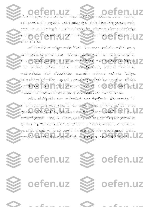 o’qishning   yangicha   usullarini   o’rganib   keldilar,   maktablar   uchun   kitoblar,
qo’llanmalar olib qaytdilar. Jadid pedagoglari o’zlari darsliklar yaratib, nashr
ettirdilar.   Jadidlarning   bunday   hatti-harakatlari,   albatta   rus   kompozitorlariga
yoqmadi.   Ular   qadimlarga   qarshi   qayradilar.   Qadimlar   ularni   kofirlar   deb
e’lon qildilar.
Jadidlar   o’zlari   ochgan   maktablarda   faqat   tez   savod   chiqarishini   emas,
ayni   paytda   keng   ma’nodagi   ma’rifatni,  taraqqiyotni   ham  nazarda  tutganlar.
SHu   ma’noda   jadidchilik   harakatining   birgina   ma’rifatparvarlik   faoliyati
bilan   yaeklab   qo’yish   mumkin   emas.   Binobarin,   jadidlar   maktab   va
madrasalarda   isloh   o’tkazishdan   asta-sekin   oshkora   ma’noda   faoliyat
ko’rsatishga kirishdilar. Hayotni, turmushni yangilash buning uchun istibdod
zanjirlaridan   xolis   bo’lish   masalasini   ko’tarib   chiqa   boshladilar.   Zero
mustaqil bo’lmay turib hayotni yangilash, o’zgartirish mumkin emas.
Jadid   adabiyotida   tom   ma’nodagi   nasr   rivojlandi.   XX   asrning   10-
yillarida qator hikoyalar yaratildi. Roman yaratishga urinishlar bo’ldi. Hamza
garchand   talabga   to’la   javob   bermasa   ham   “Yangi   saodat”   nomli   milliy
romanni yaratdi. Fitrat, CHo’lpon, Qodiriy kabilar qator hikoyalar yaratdilar.
Qodiriyning   “O’tkan   kunlar”,   CHo’lponning   “Kecha   va   kunduz”   romanlari
yaratildi.   Ularda   milliy   ruh   tasviri   o’ziga   xosligi   bilan   ajralib   turadi.   Ushbu
romanlar XX asr o’zbek romanchiligi uchun poydevor vazifasini bajardi. 