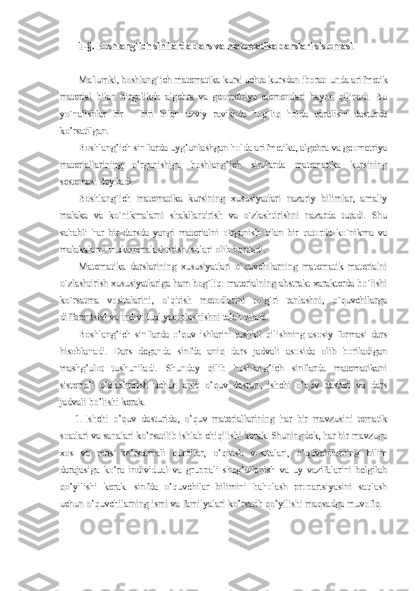 1-§. Boshlang`ich sinflarda dars va matematika darslari sistemasi1-§. Boshlang`ich sinflarda dars va matematika darslari sistemasi
..
Ma'lumki, boshlang`ich matematika kursi uchta kursdan iborat: unda arifmetikMa'lumki, boshlang`ich matematika kursi uchta kursdan iborat: unda arifmetik
material   bilan   birgalikda   algebra   va   geometriya   elementlari   bayon   qilinadi.   Bumaterial   bilan   birgalikda   algebra   va   geometriya   elementlari   bayon   qilinadi.   Bu
yo`nalishlar   bir   –   biri   bilan   uzviy   ravishda   bog`liq   holda   qaralishi   dasturdayo`nalishlar   bir   –   biri   bilan   uzviy   ravishda   bog`liq   holda   qaralishi   dasturda
ko’rsatilgan.ko’rsatilgan.
Boshlang’ich sinflarda uyg’unlashgan holda arifmetika, algebra va geometriyaBoshlang’ich sinflarda uyg’unlashgan holda arifmetika, algebra va geometriya
materiallarining   o’rganishiga   boshlang’ich   sinflarda   matematika   kursiningmateriallarining   o’rganishiga   boshlang’ich   sinflarda   matematika   kursining
sestemasi deyiladi. sestemasi deyiladi. 
Boshlang`ich   matematika   kursining   xususiyatlari   nazariy   bilimlar,   amaliyBoshlang`ich   matematika   kursining   xususiyatlari   nazariy   bilimlar,   amaliy
malaka   va   ko`nikmalarni   shakllantirish   va   o`zlashtirishni   nazarda   tutadi.   Shumalaka   va   ko`nikmalarni   shakllantirish   va   o`zlashtirishni   nazarda   tutadi.   Shu
sababli   har   bir   darsda   yangi   materialni   o`rganish   bilan   bir   qatorda   ko`nikma   vasababli   har   bir   darsda   yangi   materialni   o`rganish   bilan   bir   qatorda   ko`nikma   va
malakalarni mukammalashtirish ishlari olib boriladi.  malakalarni mukammalashtirish ishlari olib boriladi.  
Matematika   darslarining   xususiyatlari   o`quvchilarning   matematik   materialniMatematika   darslarining   xususiyatlari   o`quvchilarning   matematik   materialni
o`zlashtirish xususiyatlariga ham bog`liq: materialning abstrakt xarakterda bo`lishio`zlashtirish xususiyatlariga ham bog`liq: materialning abstrakt xarakterda bo`lishi
ko`rsatma   vositalarini,   o`qitish   metodlarini   to`g`ri   tanlashni,   o`quvchilargako`rsatma   vositalarini,   o`qitish   metodlarini   to`g`ri   tanlashni,   o`quvchilarga
differentsial va individual yaqinlashishni talab qiladi.differentsial va individual yaqinlashishni talab qiladi.
Boshlang’ich   sinflarda   o’quv   ishlarini   tashkil   qilishning   asosiy   formasi   darsBoshlang’ich   sinflarda   o’quv   ishlarini   tashkil   qilishning   asosiy   formasi   dars
hisoblanadi.   Dars   deganda   sinfda   aniq   dars   jadvali   asosida   olib   boriladiganhisoblanadi.   Dars   deganda   sinfda   aniq   dars   jadvali   asosida   olib   boriladigan
mashg’ulot   tushuniladi.   Shunday   qilib   boshlang’ich   sinflarda   matematikanimashg’ulot   tushuniladi.   Shunday   qilib   boshlang’ich   sinflarda   matematikani
sistemali   o’zlashtirish   uchun   aniq   o’quv   dasturi,   ishchi   o’quv   dasturi   va   darssistemali   o’zlashtirish   uchun   aniq   o’quv   dasturi,   ishchi   o’quv   dasturi   va   dars
jadvali bo’lishi kerak.jadvali bo’lishi kerak.
1.1.
Ishchi   o’quv   dasturida,   o’quv   materiallarining   har   bir   mavzusini   tematikIshchi   o’quv   dasturida,   o’quv   materiallarining   har   bir   mavzusini   tematik
soatlari va sanalari ko’rsatilib ishlab chiqilishi kerak. Shuningdek, har bir mavzugasoatlari va sanalari ko’rsatilib ishlab chiqilishi kerak. Shuningdek, har bir mavzuga
xos   va   mos   ko’rsatmali   qurollar,   o’qitish   vositalari,   o’quvchilarning   bilimxos   va   mos   ko’rsatmali   qurollar,   o’qitish   vositalari,   o’quvchilarning   bilim
darajasiga   ko’ra   individual   va   gruppali   shug’ullanish   va   uy   vazifalarini   belgilabdarajasiga   ko’ra   individual   va   gruppali   shug’ullanish   va   uy   vazifalarini   belgilab
qo’yilishi   kerak.   sinfda   o’quvchilar   bilimini   baholash   propartsiyasini   saqlashqo’yilishi   kerak.   sinfda   o’quvchilar   bilimini   baholash   propartsiyasini   saqlash
uchun o’quvchilarning ismi va familyalari ko’rsatib qo’yilishi maqsadga muvofiq.uchun o’quvchilarning ismi va familyalari ko’rsatib qo’yilishi maqsadga muvofiq. 