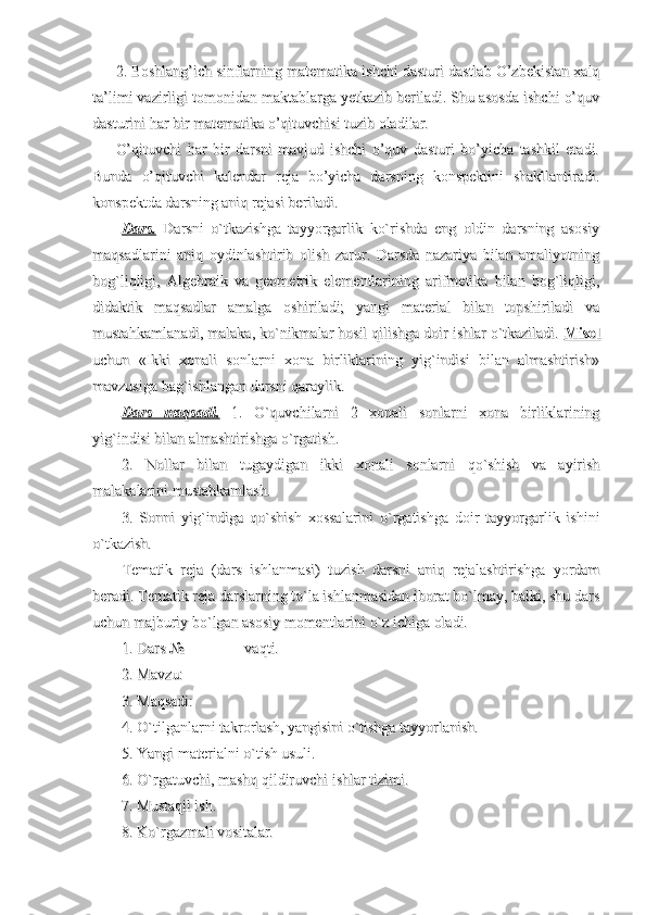 2.2.
Boshlang’ich sinflarning matematika ishchi dasturi dastlab O’zbekistan xalqBoshlang’ich sinflarning matematika ishchi dasturi dastlab O’zbekistan xalq
ta’limi vazirligi tomonidan maktablarga yetkazib beriladi. Shu asosda ishchi o’quvta’limi vazirligi tomonidan maktablarga yetkazib beriladi. Shu asosda ishchi o’quv
dasturini har bir matematika o’qituvchisi tuzib oladilar.dasturini har bir matematika o’qituvchisi tuzib oladilar.
O’qituvchi   har   bir   darsni   mavjud   ishchi   o’quv   dasturi   bo’yicha   tashkil   etadi.O’qituvchi   har   bir   darsni   mavjud   ishchi   o’quv   dasturi   bo’yicha   tashkil   etadi.
Bunda   o’qituvchi   kalendar   reja   bo’yicha   darsning   konspektini   shakllantiradi.Bunda   o’qituvchi   kalendar   reja   bo’yicha   darsning   konspektini   shakllantiradi.
konspektda darsning aniq rejasi beriladi.konspektda darsning aniq rejasi beriladi.
Dars.Dars.
  Darsni   o`tkazishga   tayyorgarlik   ko`rishda   eng   oldin   darsning   asosiy  Darsni   o`tkazishga   tayyorgarlik   ko`rishda   eng   oldin   darsning   asosiy
maqsadlarini   aniq   oydinlashtirib   olish   zarur.   Darsda   nazariya   bilan   amaliyotningmaqsadlarini   aniq   oydinlashtirib   olish   zarur.   Darsda   nazariya   bilan   amaliyotning
bog`liqligi,   Algebraik   va   geometrik   elementlarining   arifmetika   bilan   bog`liqligi,bog`liqligi,   Algebraik   va   geometrik   elementlarining   arifmetika   bilan   bog`liqligi,
didaktik   maqsadlar   amalga   oshiriladi;   yangi   material   bilan   topshiriladi   vadidaktik   maqsadlar   amalga   oshiriladi;   yangi   material   bilan   topshiriladi   va
mustahkamlanadi, malaka, ko`nikmalar hosil qilishga doir ishlar o`tkaziladi.mustahkamlanadi, malaka, ko`nikmalar hosil qilishga doir ishlar o`tkaziladi.
  
MisolMisol
uchun   «Ikki   xonali   sonlarni   xona   birliklarining   yig`indisi   bilan   almashtirish»uchun   «Ikki   xonali   sonlarni   xona   birliklarining   yig`indisi   bilan   almashtirish»
mavzusiga bag`ishlangan darsni qaraylik.mavzusiga bag`ishlangan darsni qaraylik.
Dars   maqsadi.Dars   maqsadi.
  1.   O`quvchilarni   2   xonali   sonlarni   xona   birliklarining  1.   O`quvchilarni   2   xonali   sonlarni   xona   birliklarining
yig`indisi bilan almashtirishga o`rgatish.yig`indisi bilan almashtirishga o`rgatish.
2.   Nollar   bilan   tugaydigan   ikki   xonali   sonlarni   qo`shish   va   ayirish2.   Nollar   bilan   tugaydigan   ikki   xonali   sonlarni   qo`shish   va   ayirish
malakalarini mustahkamlash.malakalarini mustahkamlash.
3.   Sonni   yig`indiga   qo`shish   xossalarini   o`rgatishga   doir   tayyorgarlik   ishini3.   Sonni   yig`indiga   qo`shish   xossalarini   o`rgatishga   doir   tayyorgarlik   ishini
o`tkazish.o`tkazish.
Tematik   reja   (dars   ishlanmasi)   tuzish   darsni   aniq   rejalashtirishga   yordamTematik   reja   (dars   ishlanmasi)   tuzish   darsni   aniq   rejalashtirishga   yordam
beradi. Tematik reja darslarning to`la ishlanmasidan iborat bo`lmay, balki, shu darsberadi. Tematik reja darslarning to`la ishlanmasidan iborat bo`lmay, balki, shu dars
uchun majburiy bo`lgan asosiy momentlarini o`z ichiga oladi.uchun majburiy bo`lgan asosiy momentlarini o`z ichiga oladi.
1. Dars №                vaqti.1. Dars №                vaqti.
2. Mavzu: 2. Mavzu: 
3. Maqsadi: 3. Maqsadi: 
4. O`tilganlarni takrorlash, yangisini o`tishga tayyorlanish.4. O`tilganlarni takrorlash, yangisini o`tishga tayyorlanish.
5. Yangi materialni o`tish usuli.5. Yangi materialni o`tish usuli.
6. O`rgatu6. O`rgatu
vv
chi, mashq qildiruvchi ishlar tizimi.chi, mashq qildiruvchi ishlar tizimi.
7. Mustaqil ish.7. Mustaqil ish.
8. Ko`rgazmali vositalar.8. Ko`rgazmali vositalar. 