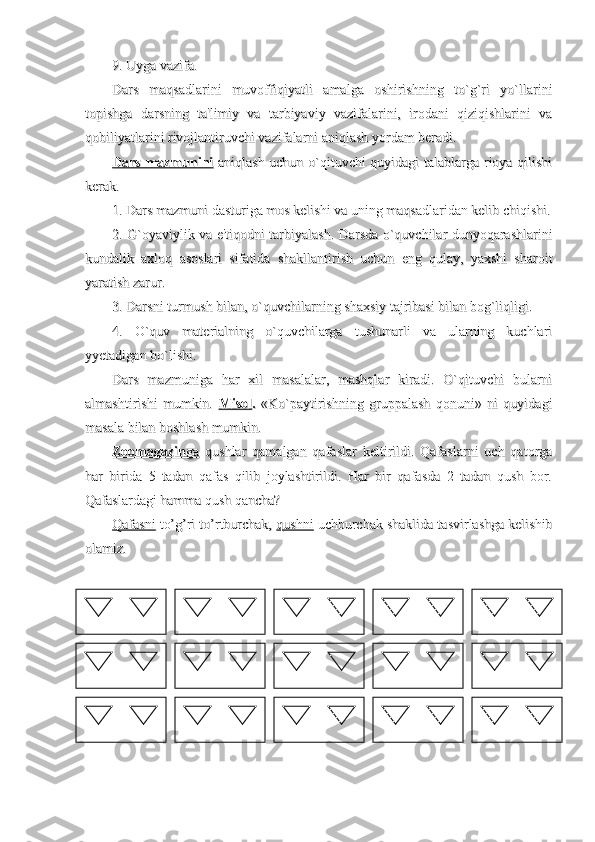 9. Uyga vazifa.9. Uyga vazifa.
Dars   maqsadlarini   muvoffiqiyatli   amalga   oshirishning   to`g`ri   yo`llariniDars   maqsadlarini   muvoffiqiyatli   amalga   oshirishning   to`g`ri   yo`llarini
topishga   darsning   ta'limiy   va   tarbiyaviy   vazifalarini,   irodani   qiziqishlarini   vatopishga   darsning   ta'limiy   va   tarbiyaviy   vazifalarini,   irodani   qiziqishlarini   va
qobiliyatlarini rivojlantiruvchi vazifalarni aniqlash yordam beradi.qobiliyatlarini rivojlantiruvchi vazifalarni aniqlash yordam beradi.
Dars mazmuniniDars mazmunini
  aniqlash uchun o`qituvchi quyidagi talablarga rioya qilishi  aniqlash uchun o`qituvchi quyidagi talablarga rioya qilishi
kerak.kerak.
1. Dars mazmuni dasturiga mos kelishi va uning maqsadlaridan kelib chiqishi.1. Dars mazmuni dasturiga mos kelishi va uning maqsadlaridan kelib chiqishi.
2. G`oyaviylik va e'tiqodni tarbiyalash. Darsda o`quvchilar dunyoqarashlarini2. G`oyaviylik va e'tiqodni tarbiyalash. Darsda o`quvchilar dunyoqarashlarini
kundalik   axloq   asoslari   sifatida   shakllantirish   uchun   eng   qulay,   yaxshi   sharoitkundalik   axloq   asoslari   sifatida   shakllantirish   uchun   eng   qulay,   yaxshi   sharoit
yaratish zarur.yaratish zarur.
3. Darsni turmush bilan, o`quvchilarning shaxsiy tajribasi bilan bog`liqligi.3. Darsni turmush bilan, o`quvchilarning shaxsiy tajribasi bilan bog`liqligi.
4.   O`quv   materialning   o`quvchilarga   tushunarli   va   ularning   kuchlari4.   O`quv   materialning   o`quvchilarga   tushunarli   va   ularning   kuchlari
yyetadigan bo`lishi. yyetadigan bo`lishi. 
Dars   mazmuniga   har   xil   masalalar,   mashqlar   kiradi.   O`qituvchi   bularniDars   mazmuniga   har   xil   masalalar,   mashqlar   kiradi.   O`qituvchi   bularni
almashtirishi   mumkin.  almashtirishi   mumkin.  
MisolMisol
..
  «Ko`paytirishning   gruppalash   qonuni»   ni   quyidagi  «Ko`paytirishning   gruppalash   qonuni»   ni   quyidagi
masala bilan boshlash mumkin.masala bilan boshlash mumkin.
ZoomagazinZoomagazin
      
gaga
      
  qushlar   qamalgan   qafaslar   keltirildi.   Qafaslarni   uch   qatorga  qushlar   qamalgan   qafaslar   keltirildi.   Qafaslarni   uch   qatorga
har   birida   5   tadan   qafas   qilib   joylashtirildi.   Har   bir   qafasda   2   tadan   qush   bor.har   birida   5   tadan   qafas   qilib   joylashtirildi.   Har   bir   qafasda   2   tadan   qush   bor.
Qafaslardagi hamma qush qancha?Qafaslardagi hamma qush qancha?
QafasniQafasni
 to’g’ri to’rtburchak,  to’g’ri to’rtburchak, 
qushniqushni
 uchburchak shaklida tasvirlashga kelishib uchburchak shaklida tasvirlashga kelishib
olamiz.olamiz. 