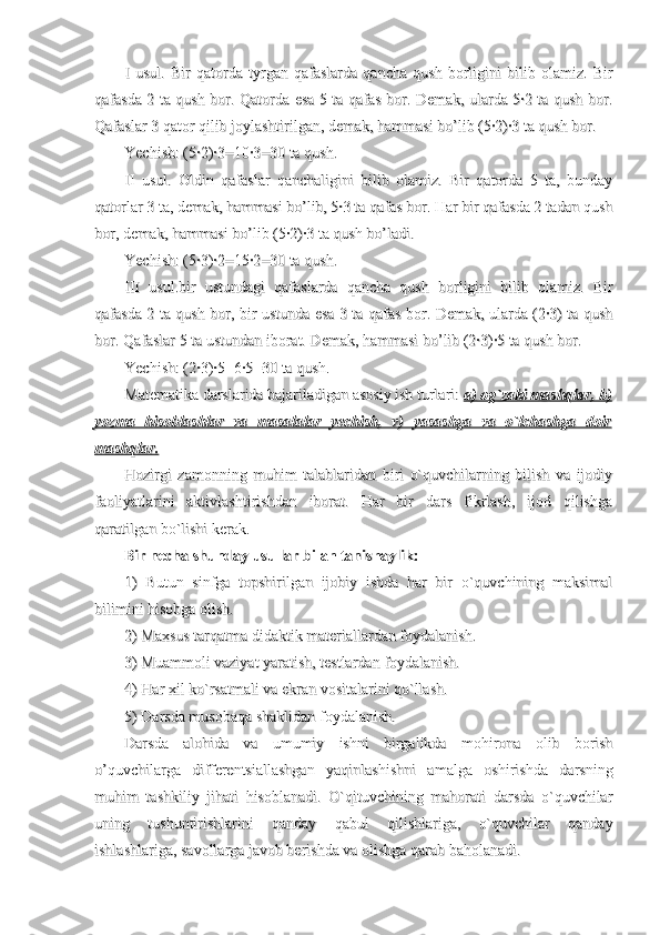 I   usul.   Bir   qatorda   tyrgan   qafaslarda   qancha   qush   borligini   bilib   olamiz.   BirI   usul.   Bir   qatorda   tyrgan   qafaslarda   qancha   qush   borligini   bilib   olamiz.   Bir
qafasda 2 ta qush bor. Qatorda esa 5 ta qafas bor. Demak, ularda 5·2 ta qush bor.qafasda 2 ta qush bor. Qatorda esa 5 ta qafas bor. Demak, ularda 5·2 ta qush bor.
Qafaslar 3 qator qilib joylashtirilgan, demak, hammasi bo’lib (5·2)·3 ta qush bor.Qafaslar 3 qator qilib joylashtirilgan, demak, hammasi bo’lib (5·2)·3 ta qush bor.
Yechish: (5·2)·3=10·3=30 ta qush.Yechish: (5·2)·3=10·3=30 ta qush.
II   usul.   Oldin   qafaslar   qanchaligini   bilib   olamiz.   Bir   qatorda   5   ta,   bundayII   usul.   Oldin   qafaslar   qanchaligini   bilib   olamiz.   Bir   qatorda   5   ta,   bunday
qatorlar 3 ta, demak, hammasi bo’lib, 5·3 ta qafas bor. Har bir qafasda 2 tadan qushqatorlar 3 ta, demak, hammasi bo’lib, 5·3 ta qafas bor. Har bir qafasda 2 tadan qush
bor, demak, hammasi bo’lib (5·2)·3 ta qush bo’ladi.bor, demak, hammasi bo’lib (5·2)·3 ta qush bo’ladi.
Yechish: (5·3)·2=15·2=30 ta qush.Yechish: (5·3)·2=15·2=30 ta qush.
III   usul.bir   ustundagi   qafaslarda   qancha   qush   borligini   bilib   olamiz.   BirIII   usul.bir   ustundagi   qafaslarda   qancha   qush   borligini   bilib   olamiz.   Bir
qafasda 2 ta qush bor, bir ustunda esa 3 ta qafas bor. Demak, ularda (2·3) ta qushqafasda 2 ta qush bor, bir ustunda esa 3 ta qafas bor. Demak, ularda (2·3) ta qush
bor. Qafaslar 5 ta ustundan iborat. Demak, hammasi bo’lib (2·3)·5 ta qush bor.bor. Qafaslar 5 ta ustundan iborat. Demak, hammasi bo’lib (2·3)·5 ta qush bor.
Yechish: (2·3)·5=6·5=30 ta qush.Yechish: (2·3)·5=6·5=30 ta qush.
Matematika darslarida bajariladigan asosiy ish turlari: Matematika darslarida bajariladigan asosiy ish turlari: 
a) og`zaki mashqlar, b)a) og`zaki mashqlar, b)
yozma   hisoblashlar   va   masalalar   yechish,   v)   yasashga   va   o`lchashga   doiryozma   hisoblashlar   va   masalalar   yechish,   v)   yasashga   va   o`lchashga   doir
mashqlar.mashqlar.
Hozirgi   zamonning   muhim   talablaridan   biri   o`quvchilarning   bilish   va   ijodiyHozirgi   zamonning   muhim   talablaridan   biri   o`quvchilarning   bilish   va   ijodiy
faoliyatlarini   aktivlashtirishdan   iborat.   Har   bir   dars   fikrlash,   ijod   qilishgafaoliyatlarini   aktivlashtirishdan   iborat.   Har   bir   dars   fikrlash,   ijod   qilishga
qaratilgan bo`lishi kerak.qaratilgan bo`lishi kerak.
Bir necha shunday usullar bilan tanishaylik:Bir necha shunday usullar bilan tanishaylik:
1)   Butun   sinfga   topshirilgan   ijobiy   ishda   har   bir   o`quvchining   maksimal1)   Butun   sinfga   topshirilgan   ijobiy   ishda   har   bir   o`quvchining   maksimal
bilimini hisobga olish.bilimini hisobga olish.
2) Maxsus tarqatma didaktik materiallardan foydalanish.2) Maxsus tarqatma didaktik materiallardan foydalanish.
3) Muammoli vaziyat yaratish, testlardan foydalanish.3) Muammoli vaziyat yaratish, testlardan foydalanish.
4) Har xil ko`rsatmali va ekran vositalarini qo`llash.4) Har xil ko`rsatmali va ekran vositalarini qo`llash.
5) Darsda musobaqa shaklidan foydalanish.5) Darsda musobaqa shaklidan foydalanish.
Darsda   alohida   va   umumiy   ishni   birgalikda   mohirona   olib   borishDarsda   alohida   va   umumiy   ishni   birgalikda   mohirona   olib   borish
o’quvchilarga   differentsiallashgan   yaqinlashishni   amalga   oshirishda   darsningo’quvchilarga   differentsiallashgan   yaqinlashishni   amalga   oshirishda   darsning
muhim   tashkiliy   jihati   hisoblanadi.   O`qituvchining   mahorati   darsda   o`quvchilarmuhim   tashkiliy   jihati   hisoblanadi.   O`qituvchining   mahorati   darsda   o`quvchilar
uning   tushuntirishlarini   qanday   qabul   qilishlariga,   o`quvchilar   qandayuning   tushuntirishlarini   qanday   qabul   qilishlariga,   o`quvchilar   qanday
ishlashlariga, savollarga javob berishda va olishga qarab baholanadi.ishlashlariga, savollarga javob berishda va olishga qarab baholanadi. 