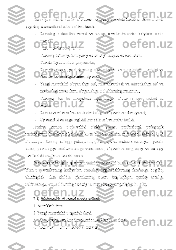 Dars rejasi odatda har bir o’qituvchi ixtiyoriy ravishda tuzadilar. Ammo undaDars rejasi odatda har bir o’qituvchi ixtiyoriy ravishda tuzadilar. Ammo unda
quyidagi elementlar albatta bo’lishi kerak: quyidagi elementlar albatta bo’lishi kerak: 
--
Darsning   o’tkazilish   sanasi   va   uning   tematik   kalendar   bo’yicha   tartibDarsning   o’tkazilish   sanasi   va   uning   tematik   kalendar   bo’yicha   tartib
nomeri;nomeri;
--
Dars mavzusining nomi;Dars mavzusining nomi;
--
Darsning ta’limiy, tarbiyaviy va amaliy maqsad va vazifalari;Darsning ta’limiy, tarbiyaviy va amaliy maqsad va vazifalari;
--
Darsda foydalaniladigan jixozlar;Darsda foydalaniladigan jixozlar;
--
Dars strukturasi, yani  darsning qismlari  yoki  ularning ketma – ketligi  vaDars strukturasi, yani  darsning qismlari  yoki  ularning ketma – ketligi  va
dars uchun ketadigan taxminiy vaqti;dars uchun ketadigan taxminiy vaqti;
--
Yangi materialni  o’rganishga oid, mustahkamlash  va takrorlashga oid vaYangi materialni  o’rganishga oid, mustahkamlash  va takrorlashga oid va
navbatdagi mavzularni o’rganishga oid ishlarning mazmuni;navbatdagi mavzularni o’rganishga oid ishlarning mazmuni;
--
Darsning   har   bir   bosqichida   bajariladigan   o’quv   ishining   metod   vaDarsning   har   bir   bosqichida   bajariladigan   o’quv   ishining   metod   va
usullari;usullari;
--
Dars davomida so’ralishi lozim bo’lgan o’quvchilar familyalari;Dars davomida so’ralishi lozim bo’lgan o’quvchilar familyalari;
--
Uy vazifasi va unga tegishli metodik ko’rsatmalar berish.Uy vazifasi va unga tegishli metodik ko’rsatmalar berish.
Hozirgi   zamon   o`qituvchisi   o`zida   yuqori   professional   pedagogikHozirgi   zamon   o`qituvchisi   o`zida   yuqori   professional   pedagogik
madaniyatni, demokratik kelajakni ko`ra bilish sifatlarini mujassamlashtirish; O`zimadaniyatni, demokratik kelajakni ko`ra bilish sifatlarini mujassamlashtirish; O`zi
o`qitadigan   fanning   so`nggi   yutuqlarini,   pedagogik   va   metodik   nazariyani   yaxshio`qitadigan   fanning   so`nggi   yutuqlarini,   pedagogik   va   metodik   nazariyani   yaxshi
bilish;   psixologiya   ma'lumotlariga   asoslanishi;   o`quvchilarning   aqliy   va   axloqiybilish;   psixologiya   ma'lumotlariga   asoslanishi;   o`quvchilarning   aqliy   va   axloqiy
rivojlanishi usullarini izlashi kerak.rivojlanishi usullarini izlashi kerak.
Dars samaradorligi o`quv materialining mazmuni bilan uni o`qitish metodlariDars samaradorligi o`quv materialining mazmuni bilan uni o`qitish metodlari
bilan   o`quvchilarning   faoliyatlari   orasidagi   bog`lanishlarning   darajasiga   bog`liq,bilan   o`quvchilarning   faoliyatlari   orasidagi   bog`lanishlarning   darajasiga   bog`liq,
shuningdek,   dars   alohida   qismlarning   o`zaro   bog`liqligini   qanday   amalgashuningdek,   dars   alohida   qismlarning   o`zaro   bog`liqligini   qanday   amalga
oshirilishiga, o`quvchilarning nazariy va metodik tayyorgarligiga bog`liq.oshirilishiga, o`quvchilarning nazariy va metodik tayyorgarligiga bog`liq.
2-2-
§§
. . 
Matematika darslari asosiy xillari:Matematika darslari asosiy xillari:
1. Murakkab dars.1. Murakkab dars.
2. Yangi materialni o`rganish darsi.2. Yangi materialni o`rganish darsi.
3. Bilim, malaka va ko`nikmalarni mustahkamlash darsi.3. Bilim, malaka va ko`nikmalarni mustahkamlash darsi.
4. Takrorlash – umumlashtirish darslari.4. Takrorlash – umumlashtirish darslari. 